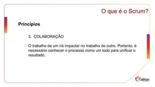 Princípios
O que é o Scrum?
3. COLABORAÇÃO
O trabalho de um irá impactar no trabalho do outro. Portanto, é
necessário conhecer o processo como um todo para unificar o
resultado.
 