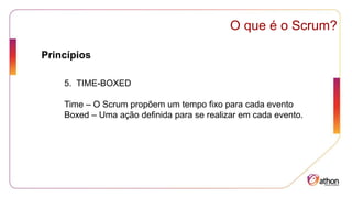 Princípios
O que é o Scrum?
5. TIME-BOXED
Time – O Scrum propõem um tempo fixo para cada evento
Boxed – Uma ação definida para se realizar em cada evento.
 