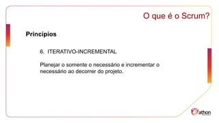 Princípios
O que é o Scrum?
6. ITERATIVO-INCREMENTAL
Planejar o somente o necessário e incrementar o
necessário ao decorrer do projeto.
 