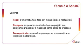Foco: o time trabalha e foca em metas claras e realizáveis.
Coragem: as pessoas que trabalham no projeto têm
coragem para aceitar a mudança como parte do processo.
Transparência: necessária para que se possa realizar a
inspeção e adaptação.
O que é o Scrum?
Valores
 