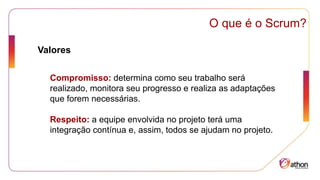 Compromisso: determina como seu trabalho será
realizado, monitora seu progresso e realiza as adaptações
que forem necessárias.
Respeito: a equipe envolvida no projeto terá uma
integração contínua e, assim, todos se ajudam no projeto.
O que é o Scrum?
Valores
 