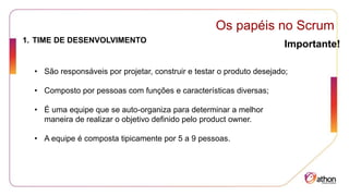 Os papéis no Scrum
Importante!
1. TIME DE DESENVOLVIMENTO
• São responsáveis por projetar, construir e testar o produto desejado;
• Composto por pessoas com funções e características diversas;
• É uma equipe que se auto-organiza para determinar a melhor
maneira de realizar o objetivo definido pelo product owner.
• A equipe é composta tipicamente por 5 a 9 pessoas.
 