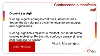 Conhecendo o manifesto
ágil
O que é ser Ágil
“Ser ágil é gerar entregas contínuas, incrementais e
frequentes de valor para o cliente, focando em equipes
auto organizadas.”
“Ser ágil significa simplificar o mindset, pensar de forma
simples e objetiva. Porém, não confundir pensar simples
com preguiça de pensar.”
Vitor L. Massari (prof.
FIA)
MindSet = Mentalidade
 