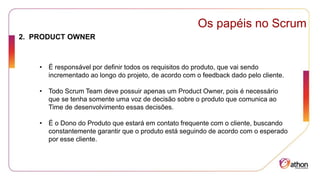Os papéis no Scrum
2. PRODUCT OWNER
• É responsável por definir todos os requisitos do produto, que vai sendo
incrementado ao longo do projeto, de acordo com o feedback dado pelo cliente.
• Todo Scrum Team deve possuir apenas um Product Owner, pois é necessário
que se tenha somente uma voz de decisão sobre o produto que comunica ao
Time de desenvolvimento essas decisões.
• É o Dono do Produto que estará em contato frequente com o cliente, buscando
constantemente garantir que o produto está seguindo de acordo com o esperado
por esse cliente.
 