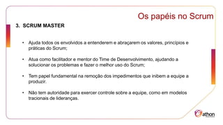 Os papéis no Scrum
3. SCRUM MASTER
• Ajuda todos os envolvidos a entenderem e abraçarem os valores, princípios e
práticas do Scrum;
• Atua como facilitador e mentor do Time de Desenvolvimento, ajudando a
solucionar os problemas e fazer o melhor uso do Scrum;
• Tem papel fundamental na remoção dos impedimentos que inibem a equipe a
produzir.
• Não tem autoridade para exercer controle sobre a equipe, como em modelos
tracionais de lideranças.
 