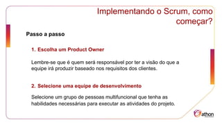 Implementando o Scrum, como
começar?
Passo a passo
1. Escolha um Product Owner
Lembre-se que é quem será responsável por ter a visão do que a
equipe irá produzir baseado nos requisitos dos clientes.
2. Selecione uma equipe de desenvolvimento
Selecione um grupo de pessoas multifuncional que tenha as
habilidades necessárias para executar as atividades do projeto.
 