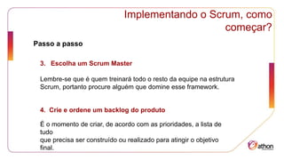 Implementando o Scrum, como
começar?
Passo a passo
3. Escolha um Scrum Master
Lembre-se que é quem treinará todo o resto da equipe na estrutura
Scrum, portanto procure alguém que domine esse framework.
4. Crie e ordene um backlog do produto
É o momento de criar, de acordo com as prioridades, a lista de
tudo
que precisa ser construído ou realizado para atingir o objetivo
final.
 