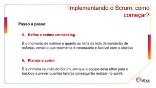 Implementando o Scrum, como
começar?
Passo a passo
5. Refine e estime um backlog
É o momento de estimar o quanto os itens da lista demandarão de
esforço, vendo o que realmente é necessário e factível com o objetivo
6. Planeje o sprint
É a primeira reunião do Scrum, em que a equipe deve olhar para o
backlog e prever quantas tarefas conseguirão realizar no sprint.
 