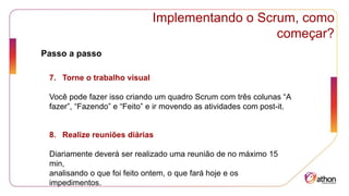 Implementando o Scrum, como
começar?
Passo a passo
7. Torne o trabalho visual
Você pode fazer isso criando um quadro Scrum com três colunas “A
fazer”, “Fazendo” e “Feito” e ir movendo as atividades com post-it.
8. Realize reuniões diárias
Diariamente deverá ser realizado uma reunião de no máximo 15
min,
analisando o que foi feito ontem, o que fará hoje e os
impedimentos.
 