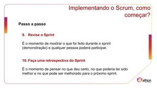 Implementando o Scrum, como
começar?
Passo a passo
9. Revise o Sprint
É o momento de mostrar o que foi feito durante o sprint
(demonstração) e qualquer pessoa poderá participar.
10. Faça uma retrospectiva do Sprint
É o momento de pensar no que deu certo, no que poderia ter sido
melhor e no que pode ser melhorado para o próximo sprint.
 