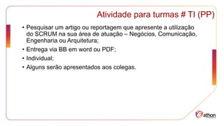 Atividade para turmas # TI (PP)
• Pesquisar um artigo ou reportagem que apresente a utilização
do SCRUM na sua área de atuação – Negócios, Comunicação,
Engenharia ou Arquitetura;
• Entrega via BB em word ou PDF;
• Individual;
• Alguns serão apresentados aos colegas.
 