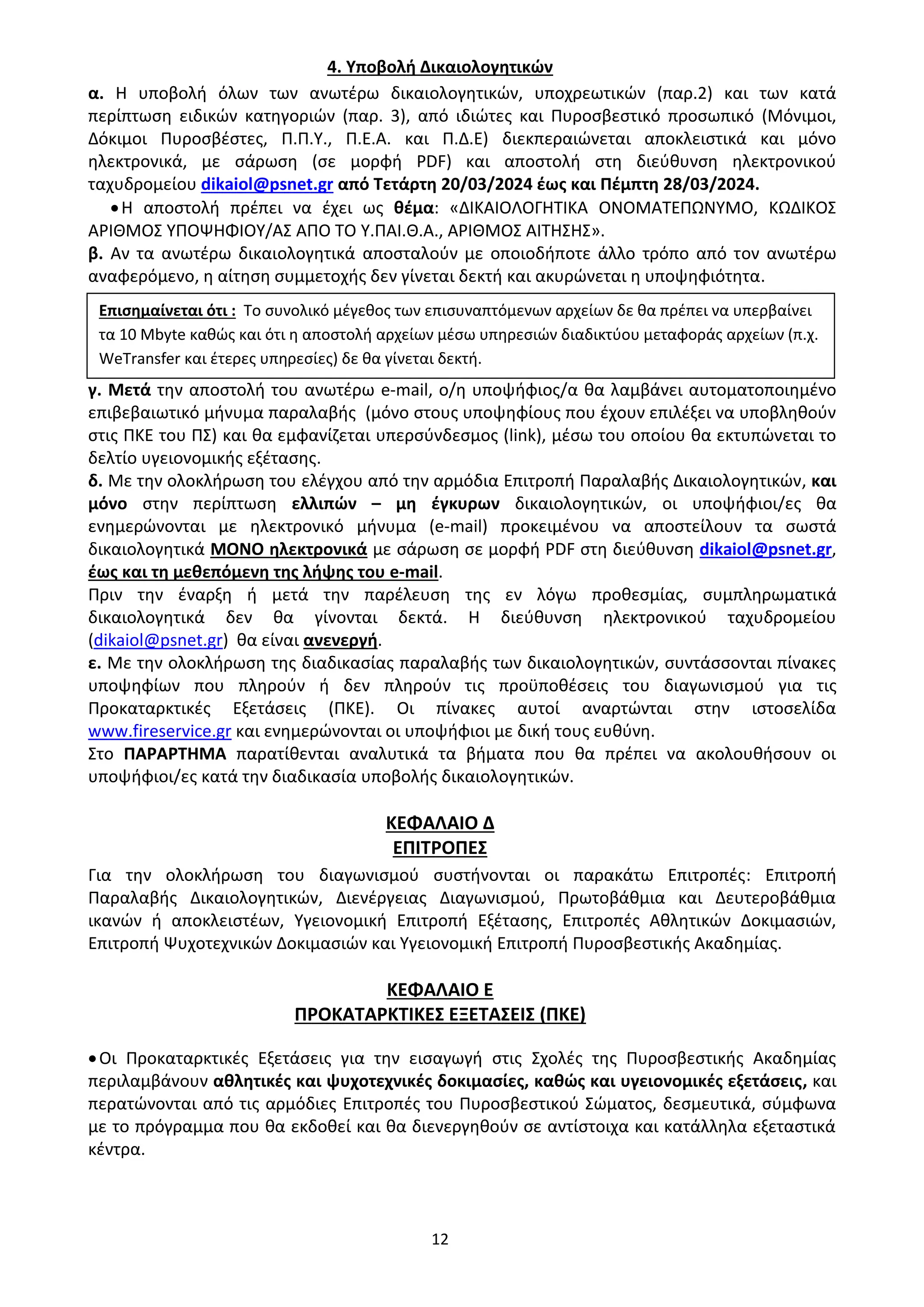 12
4. Υποβολή Δικαιολογητικών
α. Η υποβολή όλων των ανωτέρω δικαιολογητικών, υποχρεωτικών (παρ.2) και των κατά
περίπτωση ειδικών κατηγοριών (παρ. 3), από ιδιώτες και Πυροσβεστικό προσωπικό (Μόνιμοι,
Δόκιμοι Πυροσβέστες, Π.Π.Υ., Π.Ε.Α. και Π.Δ.Ε) διεκπεραιώνεται αποκλειστικά και μόνο
ηλεκτρονικά, με σάρωση (σε μορφή PDF) και αποστολή στη διεύθυνση ηλεκτρονικού
ταχυδρομείου dikaiol@psnet.gr από Τετάρτη 20/03/2024 έως και Πέμπτη 28/03/2024.
•Η αποστολή πρέπει να έχει ως θέμα: «ΔΙΚΑΙΟΛΟΓΗΤΙΚΑ ΟΝΟΜΑΤΕΠΩΝΥΜΟ, ΚΩΔΙΚΟΣ
ΑΡΙΘΜΟΣ ΥΠΟΨΗΦΙΟΥ/ΑΣ ΑΠΟ ΤΟ Υ.ΠΑΙ.Θ.Α., ΑΡΙΘΜΟΣ ΑΙΤΗΣΗΣ».
β. Αν τα ανωτέρω δικαιολογητικά αποσταλούν με οποιοδήποτε άλλο τρόπο από τον ανωτέρω
αναφερόμενο, η αίτηση συμμετοχής δεν γίνεται δεκτή και ακυρώνεται η υποψηφιότητα.
γ. Μετά την αποστολή του ανωτέρω e-mail, ο/η υποψήφιος/α θα λαμβάνει αυτοματοποιημένο
επιβεβαιωτικό μήνυμα παραλαβής (μόνο στους υποψηφίους που έχουν επιλέξει να υποβληθούν
στις ΠΚΕ του ΠΣ) και θα εμφανίζεται υπερσύνδεσμος (link), μέσω του οποίου θα εκτυπώνεται το
δελτίο υγειονομικής εξέτασης.
δ. Με την ολοκλήρωση του ελέγχου από την αρμόδια Επιτροπή Παραλαβής Δικαιολογητικών, και
μόνο στην περίπτωση ελλιπών – μη έγκυρων δικαιολογητικών, οι υποψήφιοι/ες θα
ενημερώνονται με ηλεκτρονικό μήνυμα (e-mail) προκειμένου να αποστείλουν τα σωστά
δικαιολογητικά ΜΟΝΟ ηλεκτρονικά με σάρωση σε μορφή PDF στη διεύθυνση dikaiol@psnet.gr,
έως και τη μεθεπόμενη της λήψης του e-mail.
Πριν την έναρξη ή μετά την παρέλευση της εν λόγω προθεσμίας, συμπληρωματικά
δικαιολογητικά δεν θα γίνονται δεκτά. Η διεύθυνση ηλεκτρονικού ταχυδρομείου
(dikaiol@psnet.gr) θα είναι ανενεργή.
ε. Με την ολοκλήρωση της διαδικασίας παραλαβής των δικαιολογητικών, συντάσσονται πίνακες
υποψηφίων που πληρούν ή δεν πληρούν τις προϋποθέσεις του διαγωνισμού για τις
Προκαταρκτικές Εξετάσεις (ΠΚΕ). Οι πίνακες αυτοί αναρτώνται στην ιστοσελίδα
www.fireservice.gr και ενημερώνονται οι υποψήφιοι με δική τους ευθύνη.
Στο ΠΑΡΑΡΤΗΜΑ παρατίθενται αναλυτικά τα βήματα που θα πρέπει να ακολουθήσουν οι
υποψήφιοι/ες κατά την διαδικασία υποβολής δικαιολογητικών.
ΚΕΦΑΛΑΙΟ Δ
ΕΠΙΤΡΟΠΕΣ
Για την ολοκλήρωση του διαγωνισμού συστήνονται οι παρακάτω Επιτροπές: Επιτροπή
Παραλαβής Δικαιολογητικών, Διενέργειας Διαγωνισμού, Πρωτοβάθμια και Δευτεροβάθμια
ικανών ή αποκλειστέων, Υγειονομική Επιτροπή Εξέτασης, Επιτροπές Αθλητικών Δοκιμασιών,
Επιτροπή Ψυχοτεχνικών Δοκιμασιών και Υγειονομική Επιτροπή Πυροσβεστικής Ακαδημίας.
ΚΕΦΑΛΑΙΟ Ε
ΠΡΟΚΑΤΑΡΚΤΙΚΕΣ ΕΞΕΤΑΣΕΙΣ (ΠΚΕ)
•Οι Προκαταρκτικές Εξετάσεις για την εισαγωγή στις Σχολές της Πυροσβεστικής Ακαδημίας
περιλαμβάνουν αθλητικές και ψυχοτεχνικές δοκιμασίες, καθώς και υγειονομικές εξετάσεις, και
περατώνονται από τις αρμόδιες Επιτροπές του Πυροσβεστικού Σώματος, δεσμευτικά, σύμφωνα
με το πρόγραμμα που θα εκδοθεί και θα διενεργηθούν σε αντίστοιχα και κατάλληλα εξεταστικά
κέντρα.
Επισημαίνεται ότι : Το συνολικό μέγεθος των επισυναπτόμενων αρχείων δε θα πρέπει να υπερβαίνει
τα 10 Mbyte καθώς και ότι η αποστολή αρχείων μέσω υπηρεσιών διαδικτύου μεταφοράς αρχείων (π.χ.
WeTransfer και έτερες υπηρεσίες) δε θα γίνεται δεκτή.
ΑΔΑ: 9Η2Ρ46ΝΠΙΘ-14Γ
 