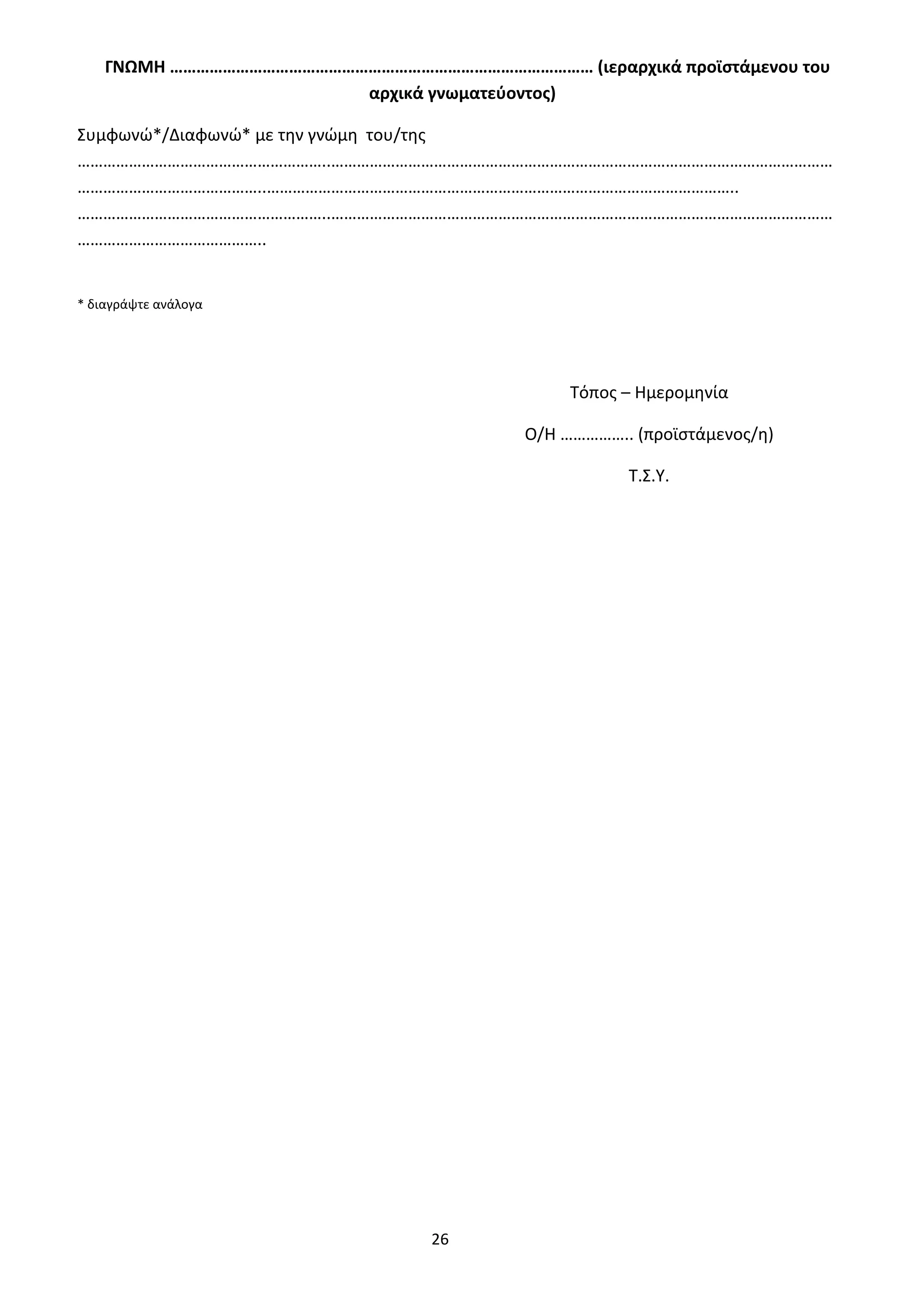 26
ΓΝΩΜΗ …………………………………………………………………………………… (ιεραρχικά προϊστάμενου του
αρχικά γνωματεύοντος)
Συμφωνώ*/Διαφωνώ* με την γνώμη του/της
…………………………………………………..………………………………………………………………………………………………………
……………………………………..………………………………………………………………………………………………..
…………………………………………………..………………………………………………………………………………………………………
……………………………………..
* διαγράψτε ανάλογα
Τόπος – Ημερομηνία
Ο/Η …………….. (προϊστάμενος/η)
Τ.Σ.Υ.
ΑΔΑ: 9Η2Ρ46ΝΠΙΘ-14Γ
 