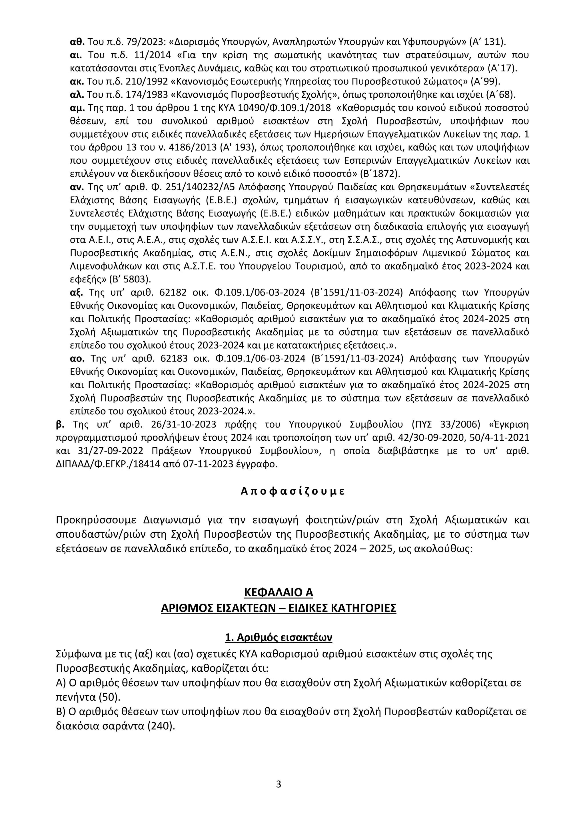 3
αθ. Του π.δ. 79/2023: «Διορισμός Υπουργών, Αναπληρωτών Υπουργών και Υφυπουργών» (Α’ 131).
αι. Του π.δ. 11/2014 «Για την κρίση της σωματικής ικανότητας των στρατεύσιμων, αυτών που
κατατάσσονται στις Ένοπλες Δυνάμεις, καθώς και του στρατιωτικού προσωπικού γενικότερα» (Α΄17).
ακ. Του π.δ. 210/1992 «Κανονισμός Εσωτερικής Υπηρεσίας του Πυροσβεστικού Σώματος» (Α΄99).
αλ. Του π.δ. 174/1983 «Κανονισμός Πυροσβεστικής Σχολής», όπως τροποποιήθηκε και ισχύει (Α΄68).
αμ. Της παρ. 1 του άρθρου 1 της ΚΥΑ 10490/Φ.109.1/2018 «Καθορισμός του κοινού ειδικού ποσοστού
θέσεων, επί του συνολικού αριθμού εισακτέων στη Σχολή Πυροσβεστών, υποψήφιων που
συμμετέχουν στις ειδικές πανελλαδικές εξετάσεις των Ημερήσιων Επαγγελματικών Λυκείων της παρ. 1
του άρθρου 13 του ν. 4186/2013 (Α' 193), όπως τροποποιήθηκε και ισχύει, καθώς και των υποψήφιων
που συμμετέχουν στις ειδικές πανελλαδικές εξετάσεις των Εσπερινών Επαγγελματικών Λυκείων και
επιλέγουν να διεκδικήσουν θέσεις από το κοινό ειδικό ποσοστό» (Β΄1872).
αν. Της υπ’ αριθ. Φ. 251/140232/Α5 Απόφασης Υπουργού Παιδείας και Θρησκευμάτων «Συντελεστές
Ελάχιστης Βάσης Εισαγωγής (Ε.Β.Ε.) σχολών, τμημάτων ή εισαγωγικών κατευθύνσεων, καθώς και
Συντελεστές Ελάχιστης Βάσης Εισαγωγής (Ε.Β.Ε.) ειδικών μαθημάτων και πρακτικών δοκιμασιών για
την συμμετοχή των υποψηφίων των πανελλαδικών εξετάσεων στη διαδικασία επιλογής για εισαγωγή
στα Α.Ε.Ι., στις Α.Ε.Α., στις σχολές των Α.Σ.Ε.Ι. και Α.Σ.Σ.Υ., στη Σ.Σ.Α.Σ., στις σχολές της Αστυνομικής και
Πυροσβεστικής Ακαδημίας, στις Α.Ε.Ν., στις σχολές Δοκίμων Σημαιοφόρων Λιμενικού Σώματος και
Λιμενοφυλάκων και στις Α.Σ.Τ.Ε. του Υπουργείου Τουρισμού, από το ακαδημαϊκό έτος 2023-2024 και
εφεξής» (Β’ 5803).
αξ. Της υπ’ αριθ. 62182 οικ. Φ.109.1/06-03-2024 (Β΄1591/11-03-2024) Απόφασης των Υπουργών
Εθνικής Οικονομίας και Οικονομικών, Παιδείας, Θρησκευμάτων και Αθλητισμού και Κλιματικής Κρίσης
και Πολιτικής Προστασίας: «Καθορισμός αριθμού εισακτέων για το ακαδημαϊκό έτος 2024-2025 στη
Σχολή Αξιωματικών της Πυροσβεστικής Ακαδημίας με το σύστημα των εξετάσεων σε πανελλαδικό
επίπεδο του σχολικού έτους 2023-2024 και με κατατακτήριες εξετάσεις.».
αο. Της υπ’ αριθ. 62183 οικ. Φ.109.1/06-03-2024 (Β΄1591/11-03-2024) Απόφασης των Υπουργών
Εθνικής Οικονομίας και Οικονομικών, Παιδείας, Θρησκευμάτων και Αθλητισμού και Κλιματικής Κρίσης
και Πολιτικής Προστασίας: «Καθορισμός αριθμού εισακτέων για το ακαδημαϊκό έτος 2024-2025 στη
Σχολή Πυροσβεστών της Πυροσβεστικής Ακαδημίας με το σύστημα των εξετάσεων σε πανελλαδικό
επίπεδο του σχολικού έτους 2023-2024.».
β. Της υπ’ αριθ. 26/31-10-2023 πράξης του Υπουργικού Συμβουλίου (ΠΥΣ 33/2006) «Έγκριση
προγραμματισμού προσλήψεων έτους 2024 και τροποποίηση των υπ’ αριθ. 42/30-09-2020, 50/4-11-2021
και 31/27-09-2022 Πράξεων Υπουργικού Συμβουλίου», η οποία διαβιβάστηκε με το υπ’ αριθ.
ΔΙΠΑΑΔ/Φ.ΕΓΚΡ./18414 από 07-11-2023 έγγραφο.
Α π ο φ α σ ί ζ ο υ μ ε
Προκηρύσσουμε Διαγωνισμό για την εισαγωγή φοιτητών/ριών στη Σχολή Αξιωματικών και
σπουδαστών/ριών στη Σχολή Πυροσβεστών της Πυροσβεστικής Ακαδημίας, με το σύστημα των
εξετάσεων σε πανελλαδικό επίπεδο, το ακαδημαϊκό έτος 2024 – 2025, ως ακολούθως:
ΚΕΦΑΛΑΙΟ Α
ΑΡΙΘΜΟΣ ΕΙΣΑΚΤΕΩΝ – ΕΙΔΙΚΕΣ ΚΑΤΗΓΟΡΙΕΣ
1. Αριθμός εισακτέων
Σύμφωνα με τις (αξ) και (αο) σχετικές ΚΥΑ καθορισμού αριθμού εισακτέων στις σχολές της
Πυροσβεστικής Ακαδημίας, καθορίζεται ότι:
Α) Ο αριθμός θέσεων των υποψηφίων που θα εισαχθούν στη Σχολή Αξιωματικών καθορίζεται σε
πενήντα (50).
Β) Ο αριθμός θέσεων των υποψηφίων που θα εισαχθούν στη Σχολή Πυροσβεστών καθορίζεται σε
διακόσια σαράντα (240).
ΑΔΑ: 9Η2Ρ46ΝΠΙΘ-14Γ
 