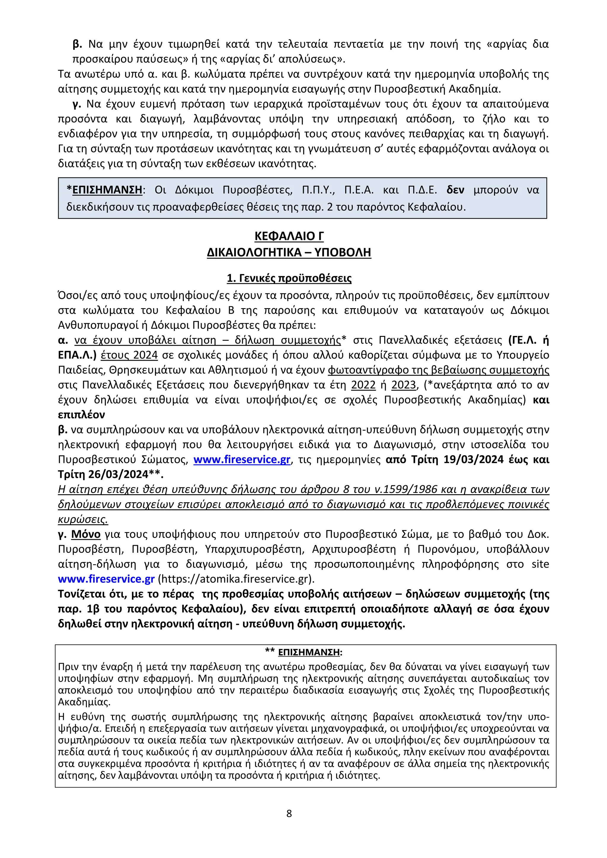 8
β. Να μην έχουν τιμωρηθεί κατά την τελευταία πενταετία με την ποινή της «αργίας δια
προσκαίρου παύσεως» ή της «αργίας δι’ απολύσεως».
Τα ανωτέρω υπό α. και β. κωλύματα πρέπει να συντρέχουν κατά την ημερομηνία υποβολής της
αίτησης συμμετοχής και κατά την ημερομηνία εισαγωγής στην Πυροσβεστική Ακαδημία.
γ. Να έχουν ευμενή πρόταση των ιεραρχικά προϊσταμένων τους ότι έχουν τα απαιτούμενα
προσόντα και διαγωγή, λαμβάνοντας υπόψη την υπηρεσιακή απόδοση, το ζήλο και το
ενδιαφέρον για την υπηρεσία, τη συμμόρφωσή τους στους κανόνες πειθαρχίας και τη διαγωγή.
Για τη σύνταξη των προτάσεων ικανότητας και τη γνωμάτευση σ’ αυτές εφαρμόζονται ανάλογα οι
διατάξεις για τη σύνταξη των εκθέσεων ικανότητας.
ΚΕΦΑΛΑΙΟ Γ
ΔΙΚΑΙΟΛΟΓΗΤΙΚΑ – ΥΠΟΒΟΛΗ
1. Γενικές προϋποθέσεις
Όσοι/ες από τους υποψηφίους/ες έχουν τα προσόντα, πληρούν τις προϋποθέσεις, δεν εμπίπτουν
στα κωλύματα του Κεφαλαίου Β της παρούσης και επιθυμούν να καταταγούν ως Δόκιμοι
Ανθυποπυραγοί ή Δόκιμοι Πυροσβέστες θα πρέπει:
α. να έχουν υποβάλει αίτηση – δήλωση συμμετοχής* στις Πανελλαδικές εξετάσεις (ΓΕ.Λ. ή
ΕΠΑ.Λ.) έτους 2024 σε σχολικές μονάδες ή όπου αλλού καθορίζεται σύμφωνα με το Υπουργείο
Παιδείας, Θρησκευμάτων και Αθλητισμού ή να έχουν φωτοαντίγραφο της βεβαίωσης συμμετοχής
στις Πανελλαδικές Εξετάσεις που διενεργήθηκαν τα έτη 2022 ή 2023, (*ανεξάρτητα από το αν
έχουν δηλώσει επιθυμία να είναι υποψήφιοι/ες σε σχολές Πυροσβεστικής Ακαδημίας) και
επιπλέον
β. να συμπληρώσουν και να υποβάλουν ηλεκτρονικά αίτηση-υπεύθυνη δήλωση συμμετοχής στην
ηλεκτρονική εφαρμογή που θα λειτουργήσει ειδικά για το Διαγωνισμό, στην ιστοσελίδα του
Πυροσβεστικού Σώματος, www.fireservice.gr, τις ημερομηνίες από Τρίτη 19/03/2024 έως και
Τρίτη 26/03/2024**.
Η αίτηση επέχει θέση υπεύθυνης δήλωσης του άρθρου 8 του ν.1599/1986 και η ανακρίβεια των
δηλούμενων στοιχείων επισύρει αποκλεισμό από το διαγωνισμό και τις προβλεπόμενες ποινικές
κυρώσεις.
γ. Μόνο για τους υποψήφιους που υπηρετούν στο Πυροσβεστικό Σώμα, με το βαθμό του Δοκ.
Πυροσβέστη, Πυροσβέστη, Υπαρχιπυροσβέστη, Αρχιπυροσβέστη ή Πυρονόμου, υποβάλλουν
αίτηση-δήλωση για το διαγωνισμό, μέσω της προσωποποιημένης πληροφόρησης στο site
www.fireservice.gr (https://atomika.fireservice.gr).
Τονίζεται ότι, με το πέρας της προθεσμίας υποβολής αιτήσεων – δηλώσεων συμμετοχής (της
παρ. 1β του παρόντος Κεφαλαίου), δεν είναι επιτρεπτή οποιαδήποτε αλλαγή σε όσα έχουν
δηλωθεί στην ηλεκτρονική αίτηση - υπεύθυνη δήλωση συμμετοχής.
** ΕΠΙΣΗΜΑΝΣΗ:
Πριν την έναρξη ή μετά την παρέλευση της ανωτέρω προθεσμίας, δεν θα δύναται να γίνει εισαγωγή των
υποψηφίων στην εφαρμογή. Μη συμπλήρωση της ηλεκτρονικής αίτησης συνεπάγεται αυτοδικαίως τον
αποκλεισμό του υποψηφίου από την περαιτέρω διαδικασία εισαγωγής στις Σχολές της Πυροσβεστικής
Ακαδημίας.
Η ευθύνη της σωστής συμπλήρωσης της ηλεκτρονικής αίτησης βαραίνει αποκλειστικά τον/την υπο-
ψήφιο/α. Επειδή η επεξεργασία των αιτήσεων γίνεται μηχανογραφικά, οι υποψήφιοι/ες υποχρεούνται να
συμπληρώσουν τα οικεία πεδία των ηλεκτρονικών αιτήσεων. Αν οι υποψήφιοι/ες δεν συμπληρώσουν τα
πεδία αυτά ή τους κωδικούς ή αν συμπληρώσουν άλλα πεδία ή κωδικούς, πλην εκείνων που αναφέρονται
στα συγκεκριμένα προσόντα ή κριτήρια ή ιδιότητες ή αν τα αναφέρουν σε άλλα σημεία της ηλεκτρονικής
αίτησης, δεν λαμβάνονται υπόψη τα προσόντα ή κριτήρια ή ιδιότητες.
*ΕΠΙΣΗΜΑΝΣΗ: Οι Δόκιμοι Πυροσβέστες, Π.Π.Υ., Π.Ε.Α. και Π.Δ.Ε. δεν μπορούν να
διεκδικήσουν τις προαναφερθείσες θέσεις της παρ. 2 του παρόντος Κεφαλαίου.
ΑΔΑ: 9Η2Ρ46ΝΠΙΘ-14Γ
 