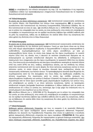 10
3. Δικαιολογητικά ειδικών κατηγοριών
ΜΟΝΟ οι υποψήφιοι/ες των ειδικών κατηγοριών της παρ. 2.β. του Κεφαλαίου Α της παρούσης
υποβάλλουν (πλέον των προαναφερόμενων υποχρεωτικών δικαιολογητικών) και τα παρακάτω
δικαιολογητικά ανά κατηγορία:
• Α’ Ειδική Κατηγορία:
Οι γονείς και τα τέκνα πολύτεκνων οικογενειών: αα) πιστοποιητικό οικογενειακής κατάστασης
του οικείου Δήμου, στα δημοτολόγια των οποίων είναι εγγεγραμμένοι, ββ) τα ανωτέρω να
συνοδεύονται από πιστοποιητικό της Ανώτατης Συνομοσπονδίας Πολυτέκνων Ελλάδος. Και τα
δύο πιστοποιητικά να είναι σε ισχύ, γγ) υπεύθυνη δήλωση του ν. 1599/1986 (Α΄75), θεωρημένη
για το γνήσιο της υπογραφής (και του γονέα, αν είναι ανήλικος/η), στην οποία ο/η υποψήφιος/α
να αναφέρει το ονοματεπώνυμο και τον αριθμό ταυτότητας (εφόσον έχει εκδοθεί) καθενός από
τα μέλη της οικογένειας, καθώς και να βεβαιώνει ότι κανένα άλλο τέκνο της οικογένειας δεν
κάνει χρήση της ιδιότητας στον εν λόγω διαγωνισμό.
• Β’ Ειδική Κατηγορία:
Οι γονείς και τα τέκνα τριτέκνων οικογενειών: αα) πιστοποιητικό οικογενειακής κατάστασης (σε
ισχύ). Διευκρινίζεται ότι την ιδιότητα αυτή κατέχουν: Γονείς με τρία ζώντα τέκνα και τα τέκνα
τους από νόμιμο γάμο/σύμφωνο συμβίωσης ή νομιμοποιηθέντα ή νομίμως αναγνωρισθέντα ή
υιοθετηθέντα, συμπεριλαμβανομένων των εκτός γάμου γεννηθέντων, με τρία μη
αναγνωρισθέντα ζώντα τέκνα, τα οποία είναι άγαμα και δεν έχουν συμπληρώσει το εικοστό
πέμπτο (25ο) έτος της ηλικίας τους ή φοιτούν σε ανώτατα εκπαιδευτικά ιδρύματα και σε
αναγνωρισμένα ως ομοταγή εκπαιδευτικά ιδρύματα της αλλοδαπής ή εκπληρώνουν τις
στρατιωτικές τους υποχρεώσεις και δεν έχουν συμπληρώσει το τριακοστό (30ό) έτος της ηλικίας
τους. Στα τέκνα αυτά συνυπολογίζονται και όσα έχουν οποιαδήποτε αναπηρία σε ποσοστό εξήντα
επτά τοις εκατό (67%) και άνω, ισοβίως, ανεξαρτήτως ηλικίας, για την απόδειξη της οποίας
απαιτείται πιστοποιητικό από τον οικείο φορέα. Ως τέκνο τρίτεκνης οικογένειας νοείται το τέκνο
τρίτεκνου γονέα, το οποίο πληροί τα ανωτέρω ηλικιακά όρια, ανεξαρτήτως ηλικίας και
οικογενειακής κατάστασης των λοιπών τέκνων. Τα προαναφερόμενα ηλικιακά όρια θεωρείται ότι
συμπληρώνονται κατά την 31η Δεκεμβρίου του έτους λήξης της προθεσμίας υποβολής της
αίτησης συμμέτοχης. Στις περιπτώσεις κατά τις οποίες έχει επέλθει ακύρωση του
γάμου/συμφώνου συμβίωσης των γονέων ή διαζύγιο ή διακοπή της έγγαμης συμβίωσης ή ένα ή
περισσότερα από τα τέκνα έχουν γεννηθεί χωρίς γάμο/σύμφωνο συμβίωσης των γονέων τους,
ο/η υποψήφιος/α ως γονέας ή ως τέκνο τρίτεκνης οικογένειας, πρέπει να προσκομίσει
αποδεικτικά στοιχεία (αντίγραφα δικαστικών αποφάσεων ή άλλων πράξεων) από τα οποία να
αποδεικνύεται ότι ο ίδιος ή ο γονέας του, αντίστοιχα, έχει ή είχε μέχρι την ενηλικίωσή τους τη
γονική μέριμνα ή και επιμέλεια των ως άνω τέκνων,
ββ) υπεύθυνη δήλωση του ν. 1599/1986 (Α΄75), θεωρημένη για το γνήσιο της υπογραφής (και
του γονέα, αν είναι ανήλικος/η), στην οποία ο/η υποψήφιος/α να αναφέρει το ονοματεπώνυμο
και τον αριθμό ταυτότητας (εφόσον έχει εκδοθεί) καθενός από τα μέλη της οικογένειας, καθώς
και να βεβαιώνει ότι κανένα άλλο τέκνο της οικογένειας δεν κάνει χρήση της ιδιότητας στον εν
λόγω διαγωνισμό.
• Γ’ Ειδική Κατηγορία:
Βεβαίωση χρόνου εθελοντικής Υπηρεσίας για τους εν ενεργεία ή σε αναστολή Εθελοντές
Πυροσβέστες που έχουν τουλάχιστον τριετή συνολική πραγματική εθελοντική Υπηρεσία*,
βεβαίωση του Διοικητή της Πυροσβεστικής Υπηρεσίας στην οποία να εμφαίνεται ο συνολικός
χρόνος πραγματικής εθελοντικής υπηρεσίας που έχουν προσφέρει (ΥΠΟΔΕΙΓΜΑ Β). Στον χρόνο
της πραγματικής εθελοντικής Υπηρεσίας δεν προσμετράται το χρονικό διάστημα αναστολής. Δεν
έχουν δικαίωμα συμμετοχής εθελοντές πυροσβέστες του Πυροσβεστικού Σώματος που έχουν
ΑΔΑ: 9Η2Ρ46ΝΠΙΘ-14Γ
 
