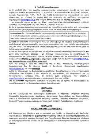12
4. Υποβολή Δικαιολογητικών
α. Η υποβολή όλων των ανωτέρω δικαιολογητικών, υποχρεωτικών (παρ.2) και των κατά
περίπτωση ειδικών κατηγοριών (παρ. 3), από ιδιώτες και Πυροσβεστικό προσωπικό (Μόνιμοι,
Δόκιμοι Πυροσβέστες, Π.Π.Υ., Π.Ε.Α. και Π.Δ.Ε) διεκπεραιώνεται αποκλειστικά και μόνο
ηλεκτρονικά, με σάρωση (σε μορφή PDF) και αποστολή στη διεύθυνση ηλεκτρονικού
ταχυδρομείου dikaiol@psnet.gr από Τετάρτη 20/03/2024 έως και Πέμπτη 28/03/2024.
•Η αποστολή πρέπει να έχει ως θέμα: «ΔΙΚΑΙΟΛΟΓΗΤΙΚΑ ΟΝΟΜΑΤΕΠΩΝΥΜΟ, ΚΩΔΙΚΟΣ
ΑΡΙΘΜΟΣ ΥΠΟΨΗΦΙΟΥ/ΑΣ ΑΠΟ ΤΟ Υ.ΠΑΙ.Θ.Α., ΑΡΙΘΜΟΣ ΑΙΤΗΣΗΣ».
β. Αν τα ανωτέρω δικαιολογητικά αποσταλούν με οποιοδήποτε άλλο τρόπο από τον ανωτέρω
αναφερόμενο, η αίτηση συμμετοχής δεν γίνεται δεκτή και ακυρώνεται η υποψηφιότητα.
γ. Μετά την αποστολή του ανωτέρω e-mail, ο/η υποψήφιος/α θα λαμβάνει αυτοματοποιημένο
επιβεβαιωτικό μήνυμα παραλαβής (μόνο στους υποψηφίους που έχουν επιλέξει να υποβληθούν
στις ΠΚΕ του ΠΣ) και θα εμφανίζεται υπερσύνδεσμος (link), μέσω του οποίου θα εκτυπώνεται το
δελτίο υγειονομικής εξέτασης.
δ. Με την ολοκλήρωση του ελέγχου από την αρμόδια Επιτροπή Παραλαβής Δικαιολογητικών, και
μόνο στην περίπτωση ελλιπών – μη έγκυρων δικαιολογητικών, οι υποψήφιοι/ες θα
ενημερώνονται με ηλεκτρονικό μήνυμα (e-mail) προκειμένου να αποστείλουν τα σωστά
δικαιολογητικά ΜΟΝΟ ηλεκτρονικά με σάρωση σε μορφή PDF στη διεύθυνση dikaiol@psnet.gr,
έως και τη μεθεπόμενη της λήψης του e-mail.
Πριν την έναρξη ή μετά την παρέλευση της εν λόγω προθεσμίας, συμπληρωματικά
δικαιολογητικά δεν θα γίνονται δεκτά. Η διεύθυνση ηλεκτρονικού ταχυδρομείου
(dikaiol@psnet.gr) θα είναι ανενεργή.
ε. Με την ολοκλήρωση της διαδικασίας παραλαβής των δικαιολογητικών, συντάσσονται πίνακες
υποψηφίων που πληρούν ή δεν πληρούν τις προϋποθέσεις του διαγωνισμού για τις
Προκαταρκτικές Εξετάσεις (ΠΚΕ). Οι πίνακες αυτοί αναρτώνται στην ιστοσελίδα
www.fireservice.gr και ενημερώνονται οι υποψήφιοι με δική τους ευθύνη.
Στο ΠΑΡΑΡΤΗΜΑ παρατίθενται αναλυτικά τα βήματα που θα πρέπει να ακολουθήσουν οι
υποψήφιοι/ες κατά την διαδικασία υποβολής δικαιολογητικών.
ΚΕΦΑΛΑΙΟ Δ
ΕΠΙΤΡΟΠΕΣ
Για την ολοκλήρωση του διαγωνισμού συστήνονται οι παρακάτω Επιτροπές: Επιτροπή
Παραλαβής Δικαιολογητικών, Διενέργειας Διαγωνισμού, Πρωτοβάθμια και Δευτεροβάθμια
ικανών ή αποκλειστέων, Υγειονομική Επιτροπή Εξέτασης, Επιτροπές Αθλητικών Δοκιμασιών,
Επιτροπή Ψυχοτεχνικών Δοκιμασιών και Υγειονομική Επιτροπή Πυροσβεστικής Ακαδημίας.
ΚΕΦΑΛΑΙΟ Ε
ΠΡΟΚΑΤΑΡΚΤΙΚΕΣ ΕΞΕΤΑΣΕΙΣ (ΠΚΕ)
•Οι Προκαταρκτικές Εξετάσεις για την εισαγωγή στις Σχολές της Πυροσβεστικής Ακαδημίας
περιλαμβάνουν αθλητικές και ψυχοτεχνικές δοκιμασίες, καθώς και υγειονομικές εξετάσεις, και
περατώνονται από τις αρμόδιες Επιτροπές του Πυροσβεστικού Σώματος, δεσμευτικά, σύμφωνα
με το πρόγραμμα που θα εκδοθεί και θα διενεργηθούν σε αντίστοιχα και κατάλληλα εξεταστικά
κέντρα.
Επισημαίνεται ότι : Το συνολικό μέγεθος των επισυναπτόμενων αρχείων δε θα πρέπει να υπερβαίνει
τα 10 Mbyte καθώς και ότι η αποστολή αρχείων μέσω υπηρεσιών διαδικτύου μεταφοράς αρχείων (π.χ.
WeTransfer και έτερες υπηρεσίες) δε θα γίνεται δεκτή.
ΑΔΑ: 9Η2Ρ46ΝΠΙΘ-14Γ
 