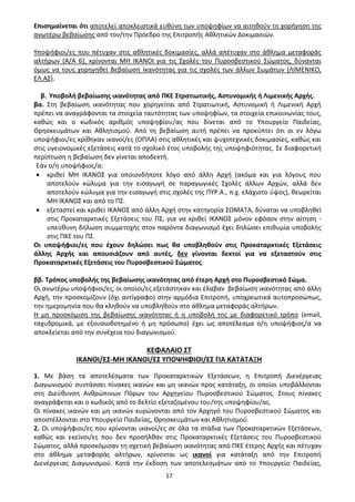 17
Επισημαίνεται ότι αποτελεί αποκλειστικά ευθύνη των υποψηφίων να αιτηθούν τη χορήγηση της
ανωτέρω βεβαίωσης από τον/την Πρόεδρο της Επιτροπής Αθλητικών Δοκιμασιών.
Υποψήφιοι/ες που πέτυχαν στις αθλητικές δοκιμασίες, αλλά απέτυχαν στο άθλημα μεταφοράς
αλτήρων (Α/Α 6), κρίνονται ΜΗ ΙΚΑΝΟΙ για τις Σχολές του Πυροσβεστικού Σώματος, δύνανται
όμως να τους χορηγηθεί Βεβαίωση Ικανότητας για τις σχολές των άλλων Σωμάτων (ΛΙΜΕΝΙΚΟ,
ΕΛ.ΑΣ).
β. Υποβολή βεβαίωσης ικανότητας από ΠΚΕ Στρατιωτικής, Αστυνομικής ή Λιμενικής Αρχής.
βα. Στη βεβαίωση ικανότητας που χορηγείται από Στρατιωτική, Αστυνομική ή Λιμενική Αρχή
πρέπει να αναγράφονται τα στοιχεία ταυτότητας των υποψηφίων, τα στοιχεία επικοινωνίας τους,
καθώς και ο κωδικός αριθμός υποψηφίου/ας που δίνεται από το Υπουργείο Παιδείας,
Θρησκευμάτων και Αθλητισμού. Από τη βεβαίωση αυτή πρέπει να προκύπτει ότι οι εν λόγω
υποψήφιοι/ες κρίθηκαν ικανοί/ες (ΟΠΛΑ) στις αθλητικές και ψυχοτεχνικές δοκιμασίες, καθώς και
στις υγειονομικές εξετάσεις κατά το σχολικό έτος υποβολής της υποψηφιότητας. Σε διαφορετική
περίπτωση η βεβαίωση δεν γίνεται αποδεκτή.
Εάν ο/η υποψήφιος/α:
• κριθεί ΜΗ ΙΚΑΝΟΣ για οποιονδήποτε λόγο από άλλη Αρχή (ακόμα και για λόγους που
αποτελούν κώλυμα για την εισαγωγή σε παραγωγικές Σχολές άλλων Αρχών, αλλά δεν
αποτελούν κώλυμα για την εισαγωγή στις σχολές της ΠΥΡ.Α., π.χ. ελάχιστο ύψος), θεωρείται
ΜΗ ΙΚΑΝΟΣ και από το ΠΣ.
• εξεταστεί και κριθεί ΙΚΑΝΟΣ από άλλη Αρχή στην κατηγορία ΣΩΜΑΤΑ, δύναται να υποβληθεί
στις Προκαταρκτικές Εξετάσεις του ΠΣ, για να κριθεί ΙΚΑΝΟΣ μόνον εφόσον στην αίτηση -
υπεύθυνη δήλωση συμμετοχής στον παρόντα διαγωνισμό έχει δηλώσει επιθυμία υποβολής
στις ΠΚΕ του ΠΣ.
Οι υποψήφιοι/ες που έχουν δηλώσει πως θα υποβληθούν στις Προκαταρκτικές Εξετάσεις
άλλης Αρχής και απουσιάζουν από αυτές, δεν γίνονται δεκτοί για να εξεταστούν στις
Προκαταρκτικές Εξετάσεις του Πυροσβεστικού Σώματος.
ββ. Τρόπος υποβολής της βεβαίωσης ικανότητας από έτερη Αρχή στο Πυροσβεστικό Σώμα.
Οι ανωτέρω υποψήφιοι/ες, οι οποίοι/ες εξετάστηκαν και έλαβαν βεβαίωση ικανότητας από άλλη
Αρχή, την προσκομίζουν (όχι αντίγραφο) στην αρμόδια Επιτροπή, υποχρεωτικά αυτοπροσώπως,
την ημερομηνία που θα κληθούν να υποβληθούν στο άθλημα μεταφοράς αλτήρων.
Η μη προσκόμιση της βεβαίωσης ικανότητας ή η υποβολή της με διαφορετικό τρόπο (email,
ταχυδρομικά, με εξουσιοδοτημένο ή μη πρόσωπο) έχει ως αποτέλεσμα ο/η υποψήφιος/α να
αποκλείεται από την συνέχεια του διαγωνισμού.
ΚΕΦΑΛΑΙΟ ΣΤ
ΙΚΑΝΟΙ/ΕΣ-ΜΗ ΙΚΑΝΟΙ/ΕΣ ΥΠΟΨΗΦΙΟΙ/ΕΣ ΓΙΑ ΚΑΤΑΤΑΞΗ
1. Με βάση τα αποτελέσματα των Προκαταρκτικών Εξετάσεων, η Επιτροπή Διενέργειας
Διαγωνισμού συντάσσει πίνακες ικανών και μη ικανών προς κατάταξη, οι οποίοι υποβάλλονται
στη Διεύθυνση Ανθρώπινων Πόρων του Αρχηγείου Πυροσβεστικού Σώματος. Στους πίνακες
αναγράφεται και ο κωδικός από το δελτίο εξεταζομένου του/της υποψηφίου/ας.
Οι πίνακες ικανών και μη ικανών κυρώνονται από τον Αρχηγό του Πυροσβεστικού Σώματος και
αποστέλλονται στο Υπουργείο Παιδείας, Θρησκευμάτων και Αθλητισμού.
2. Οι υποψήφιοι/ες που κρίνονται ικανοί/ες σε όλα τα στάδια των Προκαταρκτικών Εξετάσεων,
καθώς και εκείνοι/ες που δεν προσήλθαν στις Προκαταρκτικές Εξετάσεις του Πυροσβεστικού
Σώματος, αλλά προσκόμισαν τη σχετική βεβαίωση ικανότητας από ΠΚΕ έτερης Αρχής και πέτυχαν
στο άθλημα μεταφοράς αλτήρων, κρίνονται ως ικανοί για κατάταξη από την Επιτροπή
Διενέργειας Διαγωνισμού. Κατά την έκδοση των αποτελεσμάτων από το Υπουργείο Παιδείας,
ΑΔΑ: 9Η2Ρ46ΝΠΙΘ-14Γ
 