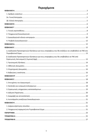 1
Περιεχόμενα
ΚΕΦΑΛΑΙΟ Α.................................................................................................................................................................3
1. Αριθμός εισακτέων...............................................................................................................................................3
2α. Γενική Κατηγορία................................................................................................................................................5
2β. Ειδικές Κατηγορίες .............................................................................................................................................5
ΚΕΦΑΛΑΙΟ Β.................................................................................................................................................................6
ΚΕΦΑΛΑΙΟ Γ .................................................................................................................................................................8
1. Γενικές προϋποθέσεις ..........................................................................................................................................8
2. Υποχρεωτικά δικαιολογητικά...............................................................................................................................9
3. Δικαιολογητικά ειδικών κατηγοριών................................................................................................................. 10
4. Υποβολή Δικαιολογητικών ................................................................................................................................ 12
ΚΕΦΑΛΑΙΟ Δ.............................................................................................................................................................. 12
ΚΕΦΑΛΑΙΟ Ε.............................................................................................................................................................. 12
α. Διαδικασία Προκαταρκτικών Εξετάσεων για τους υποψηφίους που θα επιλέξουν να υποβληθούν σε ΠΚΕ στο
Πυροσβεστικό Σώμα.............................................................................................................................................. 13
β. Διαδικασία Προκαταρκτικών Εξετάσεων για τους υποψηφίους που θα υποβληθούν σε ΠΚΕ από
Στρατιωτική, Αστυνομική ή Λιμενική Αρχή. .......................................................................................................... 13
1. Υγειονομικές Εξετάσεις ..................................................................................................................................... 14
2. Αθλητικές Δοκιμασίες........................................................................................................................................ 15
3. Ψυχοτεχνικές Δοκιμασίες.................................................................................................................................. 16
4. Βεβαιώσεις ικανότητας ..................................................................................................................................... 16
ΚΕΦΑΛΑΙΟ ΣΤ ............................................................................................................................................................ 17
ΚΕΦΑΛΑΙΟ Ζ.............................................................................................................................................................. 18
1. Επιτυχόντες του Διαγωνισμού........................................................................................................................... 18
2. Κατάταξη και εισαγωγή επιλεγόμενων............................................................................................................. 18
3. Στρατιωτικές υποχρεώσεις κατατασσόμενων................................................................................................... 19
4. Δήλωση Παραίτησης ......................................................................................................................................... 20
5. Διαγραφή και αντικατάσταση ........................................................................................................................... 20
6. Αυτεπάγγελτη αναζήτηση δικαιολογητικών ..................................................................................................... 21
ΚΕΦΑΛΑΙΟ Η.............................................................................................................................................................. 21
1. Διάρκεια φοίτησης-σπουδών............................................................................................................................ 21
2. Υποχρεωτική παραμονή στο Πυροσβεστικό Σώμα ........................................................................................... 21
ΠΑΡΑΡΤΗΜΑ ............................................................................................................................................................. 23
ΥΠΟΔΕΙΓΜΑ Α............................................................................................................................................................ 25
ΥΠΟΔΕΙΓΜΑ Β............................................................................................................................................................ 27
ΑΔΑ: 9Η2Ρ46ΝΠΙΘ-14Γ
 