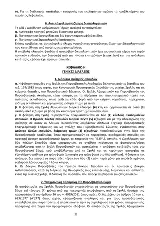 21
στ. Για τη διαδικασία κατάταξης - εισαγωγής των επιλαχόντων ισχύουν τα προβλεπόμενα του
παρόντος Κεφαλαίου.
6. Αυτεπάγγελτη αναζήτηση δικαιολογητικών
Το ΑΠΣ / Διεύθυνση Ανθρώπινων Πόρων, αναζητά αυτεπάγγελτα:
α. Αντίγραφο ποινικού μητρώου δικαστικής χρήσης.
β. Πιστοποιητικό Εισαγγελίας ότι δεν έχουν παραπεμφθεί σε δίκη.
γ. Πιστοποιητικό Στρατολογικής Κατάστασης.
Επίσης προβαίνει σε αυτεπάγγελτο έλεγχο γνησιότητας-εγκυρότητας όλων των δικαιολογητικών
που κατατέθηκαν από τους/τις επιτυχόντες/ούσες.
Η υποβολή πλαστών, ψευδών ή ανακριβών δικαιολογητικών έχει ως συνέπεια πέραν των τυχόν
ποινικών ευθυνών, την διαγραφή από τον πίνακα επιτυχόντων (εισακτέων) και την ανάκληση
κατάταξης, εφόσον έχει πραγματοποιηθεί.
ΚΕΦΑΛΑΙΟ Η
ΓΕΝΙΚΕΣ ΔΙΑΤΑΞΕΙΣ
1. Διάρκεια φοίτησης-σπουδών
α. Η φοίτηση-σπουδές στις Σχολές της Πυροσβεστικής Ακαδημίας διέπονται από τις διατάξεις του
π.δ. 174/1983 όπως ισχύει, του Κανονισμού Προπτυχιακών Σπουδών της οικείας Σχολής και τις
κείμενες διατάξεις του Πυροσβεστικού Σώματος. Οι Σχολές Αξιωματικών και Πυροσβεστών της
Πυροσβεστικής Ακαδημίας είναι ισότιμες με τα ιδρύματα του πανεπιστημιακού τομέα της
ανώτατης εκπαίδευσης, όπως ορίζεται κάθε φορά από την κείμενη νομοθεσία, παρέχοντας
ισότιμη εκπαίδευση και χορηγώντας ισότιμα πτυχία με αυτά.
β. Η φοίτηση στη Σχολή Αξιωματικών διαρκεί τέσσερα (4) έτη και οργανώνεται σε οκτώ (8)
ακαδημαϊκά εξάμηνα με βάση τον κανονισμό προπτυχιακών σπουδών.
γ. Η φοίτηση στη Σχολή Πυροσβεστών πραγματοποιείται σε δύο (2) κύκλους ακαδημαϊκών
σπουδών. Ο Πρώτος Κύκλος Σπουδών διαρκεί πέντε (5) εξάμηνα και με την ολοκλήρωση της
φοίτησης σε αυτόν οι Δόκιμοι Πυροσβέστες λαμβάνουν Δίπλωμα Τεχνικής Πυροσβεστικής
Επαγγελματικής Επάρκειας και ως στελέχη του Πυροσβεστικού Σώματος, εντάσσονται στον
Δεύτερο Κύκλο Σπουδών, διάρκειας τριών (3) εξαμήνων, τοποθετούμενοι στην έδρα της
Πυροσβεστικής Ακαδημίας, όπου πραγματοποιούν εκ περιτροπής, ακαδημαϊκές σπουδές και
πρακτική άσκηση πυροσβεστικού έργου, σε Υπηρεσίες της ΠΕ.ΠΥ.Δ. Αττικής. Η ολοκλήρωση των
δύο Κύκλων Σπουδών είναι υποχρεωτική, σε αντίθετη περίπτωση οι φοιτούντες/ούσες
αποβάλλονται από τη Σχολή Πυροσβεστών και ανακαλείται η απόφαση κατάταξής τους στο
Πυροσβεστικό Σώμα, ενώ αποβάλλονται από τη Σχολή και σε περίπτωση αποτυχίας σε
εξεταζόμενο μάθημα για τρίτη φορά (αποτυχία για τρίτη φορά στο ίδιο μάθημα). Η διάρκεια της
φοίτησης δεν μπορεί να παραταθεί πέραν των δύο (2) ετών, παρά μόνο για αποδεδειγμένους
σοβαρούς λόγους υγείας ή λόγω κύησης.
δ. Οι Δόκιμοι Πυροσβέστες του Πρώτου Κύκλου Σπουδών και οι πρωτοετείς Δόκιμοι
Ανθυποπυραγοί, κατά τη διάρκεια της θεωρητικής τους εκπαίδευσης, διαμένουν και σιτίζονται
εντός της οικείας Σχολής. Η δαπάνη του συσσιτίου που παρέχεται βαρύνει τους/τις ανωτέρω.
2. Υποχρεωτική παραμονή στο Πυροσβεστικό Σώμα
Οι απόφοιτοι/ες της Σχολής Πυροσβεστών υποχρεούνται να υπηρετήσουν στο Πυροσβεστικό
Σώμα επί τέσσερα (4) χρόνια από την ημερομηνία αποφοίτησης από τη Σχολή, δυνάμει της
παραγράφου 5 του άρθρου 36 του ν. 4029/2011 όπως ισχύει. Οι διατάξεις του άρθρου 10 του ν.
683/1977 (Α΄247) όπως ισχύει, εφαρμόζονται αναλόγως και για τους πυροσβεστικούς
υπαλλήλους που παραιτούνται ή αποπέμπονται πριν τη συμπλήρωση του χρόνου υποχρεωτικής
παραμονής στο Σώμα του προηγούμενου εδαφίου. Οι απόφοιτοι/ες της Σχολής Αξιωματικών
ΑΔΑ: 9Η2Ρ46ΝΠΙΘ-14Γ
 