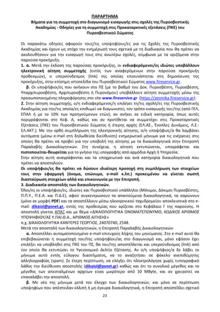 23
ΠΑΡΑΡΤΗΜΑ
Βήματα για τη συμμετοχή στο διαγωνισμό εισαγωγής στις σχολές της Πυροσβεστικής
Ακαδημίας - Οδηγίες για τη συμμετοχή στις Προκαταρκτικές εξετάσεις (ΠΚΕ) του
Πυροσβεστικού Σώματος
Οι παρακάτω οδηγίες αφορούν τους/τις υποψηφίους/ες για τις Σχολές της Πυροσβεστικής
Ακαδημίας και έχουν ως στόχο την ενημέρωσή τους σχετικά με τη διαδικασία που θα πρέπει να
ακολουθήσουν για την εισαγωγή τους στις ανωτέρω σχολές, σύμφωνα με τα οριζόμενα στην
παρούσα προκήρυξη.
1. α. Μετά την έκδοση της παρούσας προκήρυξης, οι ενδιαφερόμενοι/ες ιδιώτες υποβάλλουν
ηλεκτρονική αίτηση συμμετοχής (εντός των αναφερόμενων στην παρούσα προκήρυξη
προθεσμιών), ο υπερσύνδεσμος (link) της οποίας επισυνάπτεται στη δημοσίευση της
προκήρυξης, στην επίσημη ιστοσελίδα του Πυροσβεστικού Σώματος www.fireservice.gr.
β. Οι υποψήφιοι/ες που ανήκουν στο ΠΣ (με το βαθμό του Δοκ. Πυροσβέστη, Πυροσβέστη,
Υπαρχιπυροσβέστη, Αρχιπυροσβέστη ή Πυρονόμου) υποβάλλουν αίτηση συμμετοχής μέσω της
προσωποποιημένης πληροφόρησης στο site www.fireservice.gr (https://atomika.fireservice.gr).
2. Στην αίτηση συμμετοχής, ο/η ενδιαφερόμενος/η επιλέγει τη/τις σχολή/ες της Πυροσβεστικής
Ακαδημίας για την/τις οποία/ες επιθυμεί να διαγωνιστεί, τον τρόπο εισαγωγής του/της (από ΓΕΛ,
ΕΠΑΛ ή με το 10% των προηγούμενων ετών), αν ανήκει σε ειδική κατηγορία, όπως αυτές
περιγράφονται στο Κεφ. Α, καθώς και αν προτίθεται να συμμετέχει στις Προκαταρκτικές
Εξετάσεις (ΠΚΕ) του Πυροσβεστικού Σώματος ή έτερης αρχής (ΕΛ.ΑΣ., Ένοπλες Δυνάμεις, Λ.Σ.-
ΕΛ.ΑΚΤ.). Με την ορθή συμπλήρωση της ηλεκτρονικής αίτησης, ο/η υποψήφιος/α θα λαμβάνει
αυτόματα (μέσω e-mail στη δηλωθείσα διεύθυνση) ενημερωτικό μήνυμα για τις ενέργειες στις
οποίες θα πρέπει να προβεί για την υποβολή της αίτησης με τα δικαιολογητικά στην Επιτροπή
Παραλαβής Δικαιολογητικών. Στη συνέχεια, η αίτηση εκτυπώνεται, υπογράφεται και
πιστοποιείται-θεωρείται για το γνήσιο της υπογραφής από αρμόδια Αρχή ή Υπηρεσία.
Στην αίτηση αυτή αναγράφονται και τα υποχρεωτικά και ανά κατηγορία δικαιολογητικά που
πρέπει να αποσταλούν.
Οι υποψήφιοι/ες θα πρέπει να δώσουν ιδιαίτερη προσοχή στη συμπλήρωση των στοιχείων
τους στην εφαρμογή (όνομα, επώνυμο, e-mail κ.λπ.) προκειμένου να γίνεται σωστή
διασταύρωση στοιχείων αλλά και επικοινωνία με την Επιτροπή.
3. Διαδικασία αποστολής των δικαιολογητικών.
Όλοι/ες οι υποψήφιοι/ες, ιδιώτες και Πυροσβεστικοί υπάλληλοι (Μόνιμοι, Δόκιμοι Πυροσβέστες,
Π.Π.Υ., Π.Ε.Α. και Π.Δ.Ε), αφού συγκεντρώσουν τα απαιτούμενα δικαιολογητικά, τα σαρώνουν
(μόνο σε μορφή PDF) και τα αποστέλλουν μέσω ηλεκτρονικού ταχυδρομείου αποκλειστικά στο e-
mail: dikaiol@psnet.gr, εντός της προθεσμίας που ορίζεται στο Κεφάλαιο Γ της παρούσης. Η
αποστολή γίνεται ΑΠΑΞ και με θέμα «ΔΙΚΑΙΟΛΟΓΗΤΙΚΑ ΟΝΟΜΑΤΕΠΩΝΥΜΟ, ΚΩΔΙΚΟΣ ΑΡΙΘΜΟΣ
ΥΠΟΨΗΦΙΟΥ/ΑΣ Υ.ΠΑΙ.Θ.Α., ΑΡΙΘΜΟΣ ΑΙΤΗΣΗΣ»
π.χ. ΔΙΚΑΙΟΛΟΓΗΤΙΚΑ ΚΑΝΤΕΡΕΣ ΓΕΩΡΓΙΟΣ, 24070740, 2548.
Μετά την αποστολή των δικαιολογητικών, η Επιτροπή Παραλαβής Δικαιολογητικών:
α. Αποστέλλει αυτοματοποιημένο e-mail επιτυχούς λήψης του μηνύματος. Στο e-mail αυτό θα
επιβεβαιώνεται η συμμετοχή του/της υποψηφίου/ας στο διαγωνισμό και, μόνο εφόσον έχει
επιλέξει να υποβληθεί στις ΠΚΕ του ΠΣ, θα του/της αποστέλλεται και υπερσύνδεσμος (link) από
τον οποίο θα εκτυπώσει το Υγειονομικό Δελτίο Εξέτασης. Αν ο/η υποψήφιος/α δε λάβει το
μήνυμα αυτό εντός εύλογου διαστήματος, να το αναζητήσει σε φάκελο ανεπιθύμητης
αλληλογραφίας (spam). Σε έτερη περίπτωση, να ελέγξει ότι πληκτρολόγησε χωρίς τυπογραφικό
λάθος την διεύθυνση αποστολής (dikaiol@psnet.gr) καθώς και ότι το συνολικό μέγεθος και το
μέγεθος των απεσταλμένων αρχείων είναι μικρότερο από 10 MByte, και αν χρειαστεί να
επαναλάβει την αποστολή.
β. Με νέο της μήνυμα μετά τον έλεγχο των δικαιολογητικών, και μόνο σε περίπτωση
υποψηφίων που απέστειλαν ελλιπή ή μη έγκυρα δικαιολογητικά, η Επιτροπή αποστέλλει σχετικό
ΑΔΑ: 9Η2Ρ46ΝΠΙΘ-14Γ
 