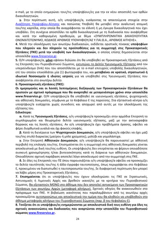 24
e-mail, με το οποίο ενημερώνει τους/τις υποψηφίους/ες για την εκ νέου αποστολή των ορθών
δικαιολογητικών.
γ. Στην περίπτωση αυτή, ο/η υποψήφιος/α, εισάγοντας τα απαιτούμενα στοιχεία στην
Αναζήτηση Υποψηφίου-Αίτησης και πατώντας Υποβολή θα μεταβεί στην αναλυτική ατομική
του/της καρτέλα, στην οποία θα αναγράφονται τα ελλιπή ή μη έγκυρα δικαιολογητικά που έχει
υποβάλει. Στη συνέχεια αποστέλλει τα ορθά δικαιολογητικά με τη διαδικασία που αναφέρθηκε
και κατά την καθορισμένη προθεσμία, με θέμα «ΣΥΜΠΛΗΡΩΜΑΤΙΚΑ ΔΙΚΑΙΟΛΟΓΗΤΙΚΑ
ΟΝΟΜΑΤΕΠΩΝΥΜΟ, ΚΩΔΙΚΟΣ ΑΡΙΘΜΟΣ ΥΠΟΨΗΦΙΟΥ/ΑΣ Υ.ΠΑΙ.Θ.Α., ΑΡΙΘΜΟΣ ΑΙΤΗΣΗΣ».
4. Μετά την ολοκλήρωση των ανωτέρω διαδικασιών, εκδίδεται οριστικός πίνακας υποψηφίων
που πληρούν και δεν πληρούν τις προϋποθέσεις για τη συμμετοχή στις Προκαταρκτικές
Εξετάσεις (ΠΚΕ) μετά την υποβολή των δικαιολογητικών, ο οποίος επίσης δημοσιεύεται στην
ιστοσελίδα www.fireservice.gr.
5. Ο/Η υποψήφιος/α, μόνο εφόσον δηλώσει ότι θα υποβληθεί σε Προκαταρκτικές Εξετάσεις από
τις Επιτροπές του Πυροσβεστικού Σώματος, εκτυπώνει το Δελτίο Υγειονομικής Εξέτασης από τον
υπερσύνδεσμο (link) που του αποστέλλεται με το e-mail επιτυχούς υποβολής δικαιολογητικών,
επί του οποίου επικολλάται μία (1) φωτογραφία του, και μεταβαίνει σε κρατικό, στρατιωτικό ή
ιδιωτικό Νοσοκομείο ή ιδιώτες ιατρούς για να υποβληθεί στις Υγειονομικές Εξετάσεις που
αναφέρονται στο ανωτέρω Δελτίο.
6. Προκαταρκτικές εξετάσεις (ΠΚΕ):
Οι ημερομηνίες και οι λοιπές λεπτομέρειες διεξαγωγής των Προκαταρκτικών Εξετάσεων θα
οριστούν με σχετικό πρόγραμμα που θα αναρτηθεί σε μεταγενέστερο χρόνο στην ιστοσελίδα
www.fireservice.gr. Ο/Η υποψήφιος/α θα υποβληθεί σε υγειονομικές εξετάσεις, ψυχοτεχνικές
και αθλητικές δοκιμασίες, σύμφωνα με το Κεφάλαιο Ε της παρούσης. Στα εξεταστικά κέντρα ο/η
υποψήφιος/α εισέρχεται χωρίς συνοδούς και αποχωρεί από αυτές με την ολοκλήρωση της
εξέτασης του.
Ειδικότερα:
α. Κατά τις Υγειονομικές Εξετάσεις, ο/η υποψήφιος/α προσκομίζει στην αρμόδια Επιτροπή το
συμπληρωμένο και θεωρημένο δελτίο υγειονομικής εξέτασης, μαζί με την ακτινογραφία
θώρακος και τις λοιπές εξετάσεις. Αν ο/η υποψήφιος/α έχει προβλήματα όρασης, οφείλει να
φέρει διορθωτικά γυαλιά και όχι φακούς επαφής.
β. Κατά τη διενέργεια των Ψυχοτεχνικών Δοκιμασιών, ο/η υποψήφιος/α οφείλει να έχει μαζί
του/της στυλό διαρκείας (μαύρου ή μπλε χρώματος), μολύβι και γομολάστιχα.
γ. Στην Επιτροπή Αθλητικών Δοκιμασιών, ο/η υποψήφιος/α θα παρουσιαστεί με αθλητική
περιβολή της επιλογής του/της. Επισημαίνεται ότι η συμμετοχή στις αθλητικές δοκιμασίες γίνεται
αποκλειστικά με δική του/της ευθύνη. Οι υποψήφιοι/ες δεν επιτρέπεται να φέρουν οποιαδήποτε
συσκευή χρονομέτρησης ή/και βιντεοσκόπησης κατά τη διάρκεια των αθλητικών δοκιμασιών.
Οποιαδήποτε σχετική παράβαση αποτελεί λόγο αποκλεισμού από την συμμετοχή στις ΠΚΕ.
δ. Σε όλες τις Επιτροπές του ΠΣ όπου παρουσιάζεται ο/η υποψήφιος/α οφείλει να προσκομίζει
το δελτίο ταυτότητάς του/της ή άλλο έγγραφο ταυτοποίησης, όπως περιγράφεται στο Κεφάλαιο
Ε, προκειμένου να διαπιστωθεί η ταυτοπροσωπία του/της. Σε διαφορετική περίπτωση δεν μπορεί
να λάβει μέρος στις Προκαταρκτικές Εξετάσεις.
7. Επισημαίνεται ότι οι υποψήφιοι/ες που έχουν ολοκληρώσει τις ΠΚΕ σε Στρατιωτικές,
Αστυνομικές ή Λιμενικές Αρχές και βρεθούν ικανοί/ες με τα κριτήρια του Πυροσβεστικού
Σώματος, θα εξεταστούν ΜΟΝΟ στο άθλημα που δεν αποτελεί αντικείμενο των Προκαταρκτικών
Εξετάσεων των ανωτέρω Αρχών (μεταφορά αλτήρων). Σχετικές οδηγίες θα ανακοινωθούν στο
πρόγραμμα των ΠΚΕ. Η βεβαίωση ικανότητας που παραλαμβάνουν από τις ανωτέρω αρχές
προσκομίζεται αυτοπροσώπως και αποκλειστικά την ημέρα που θα κληθούν να υποβληθούν στο
άθλημα μεταφοράς αλτήρων του Πυροσβεστικού Σώματος (παρ. β του Κεφαλαίου Ε).
8. Τονίζεται ότι οι υποψήφιοι/ες ενημερώνονται με αποκλειστικά δική τους ευθύνη για όλες τις
σχετικές ανακοινώσεις και διαδικασίες που αναρτώνται στην ιστοσελίδα του Πυροσβεστικού
σώματος www.fireservice.gr.
ΑΔΑ: 9Η2Ρ46ΝΠΙΘ-14Γ
 
