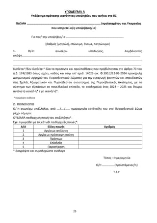25
ΥΠΟΔΕΙΓΜΑ Α
Υπόδειγμα πρότασης ικανότητας υποψηφίου που ανήκει στο ΠΣ
ΓΝΩΜΗ …………………………………………………………………………………….. (προϊσταμένου της Υπηρεσίας
που υπηρετεί ο/η υποψήφιος/-α)
Για τον/-την υποψήφιο/-α …………………………………………………………………….
[βαθμός (μητρώο), επώνυμο, όνομα, πατρώνυμο]
1. Ο/-Η ανωτέρω υπάλληλος, λαμβάνοντας
υπόψη……….………………………..……...................……………………………………………………………………………………
……………………………………………………………………………………………………………………………………………………………
…………………………………………………………………………………………………………………………………………………………..
διαθέτει*/δεν διαθέτει* όλα τα προσόντα και προϋποθέσεις που προβλέπονται στο άρθρο 73 του
π.δ. 174/1983 όπως ισχύει, καθώς και στην υπ’ αριθ. 14029 οικ. Φ.300.2/12-03-2024 προκήρυξη
Διαγωνισμού Αρχηγού του Πυροσβεστικού Σώματος για την εισαγωγή φοιτητών και σπουδαστών
στις Σχολές Αξιωματικών και Πυροσβεστών αντιστοίχως της Πυροσβεστικής Ακαδημίας, με το
σύστημα των εξετάσεων σε πανελλαδικό επίπεδο, το ακαδημαϊκό έτος 2024 – 2025 και θεωρώ
αυτόν/-ή ικανό/-ή* / μη ικανό/-ή*.
* διαγράψτε ανάλογα
2. ΠΟΙΝΟΛΟΓΙΟ
Ο/-Η ανωτέρω υπάλληλος, από …./…./…... ημερομηνία κατάταξής του στο Πυροσβεστικό Σώμα
μέχρι σήμερα:
ΟΥΔΕΜΙΑ πειθαρχική ποινή του επιβλήθηκε*.
Έχει τιμωρηθεί με τις κάτωθι πειθαρχικές ποινές*:
Α/Α Είδος ποινής Αριθμός
1 Αργία με απόλυση
2 Αργία με πρόσκαιρη παύση
3 Πρόστιμο
4 Επίπληξη
5 Παρατήρηση
* διαγράψτε και συμπληρώστε ανάλογα
Τόπος – Ημερομηνία
Ο/Η ……………..(προϊστάμενος/η)
Τ.Σ.Υ.
ΑΔΑ: 9Η2Ρ46ΝΠΙΘ-14Γ
 