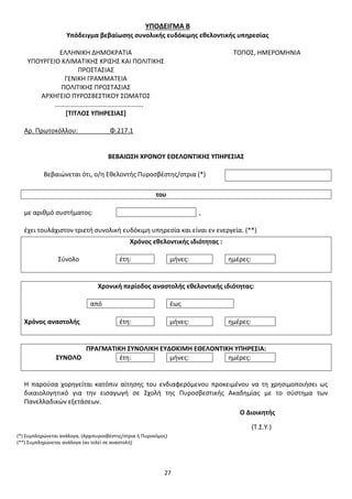 27
ΥΠΟΔΕΙΓΜΑ Β
Υπόδειγμα βεβαίωσης συνολικής ευδόκιμης εθελοντικής υπηρεσίας
ΕΛΛΗΝΙΚΗ ΔΗΜΟΚΡΑΤΙΑ ΤΟΠΟΣ, ΗΜΕΡΟΜΗΝΙΑ
ΥΠΟΥΡΓΕΙΟ ΚΛΙΜΑΤΙΚΗΣ ΚΡΙΣΗΣ ΚΑΙ ΠΟΛΙΤΙΚΗΣ
ΠΡΟΣΤΑΣΙΑΣ
ΓΕΝΙΚΗ ΓΡΑΜΜΑΤΕΙΑ
ΠΟΛΙΤΙΚΗΣ ΠΡΟΣΤΑΣΙΑΣ
ΑΡΧΗΓΕΙΟ ΠΥΡΟΣΒΕΣΤΙΚΟΥ ΣΩΜΑΤΟΣ
……………………..……………………….
[ΤΙΤΛΟΣ ΥΠΗΡΕΣΙΑΣ]
Αρ. Πρωτοκόλλου: Φ.217.1
ΒΕΒΑΙΩΣΗ ΧΡΟΝΟΥ ΕΘΕΛΟΝΤΙΚΗΣ ΥΠΗΡΕΣΙΑΣ
Βεβαιώνεται ότι, ο/η Εθελοντής Πυροσβέστης/στρια (*)
του
με αριθμό συστήματος: ,
έχει τουλάχιστον τριετή συνολική ευδόκιμη υπηρεσία και είναι εν ενεργεία. (**)
Χρόνος εθελοντικής ιδιότητας :
Σύνολο έτη: μήνες: ημέρες:
Χρονική περίοδος αναστολής εθελοντικής ιδιότητας:
από έως
Χρόνος αναστολής έτη: μήνες: ημέρες:
ΠΡΑΓΜΑΤΙΚΗ ΣΥΝΟΛΙΚΗ ΕΥΔΟΚΙΜΗ ΕΘΕΛΟΝΤΙΚΗ ΥΠΗΡΕΣΙΑ:
ΣΥΝΟΛΟ έτη: μήνες: ημέρες:
Η παρούσα χορηγείται κατόπιν αίτησης του ενδιαφερόμενου προκειμένου να τη χρησιμοποιήσει ως
δικαιολογητικό για την εισαγωγή σε Σχολή της Πυροσβεστικής Ακαδημίας με το σύστημα των
Πανελλαδικών εξετάσεων.
Ο Διοικητής
(Τ.Σ.Υ.)
(*) Συμπληρώνεται ανάλογα, (Αρχιπυροσβέστης/στρια ή Πυρονόμος)
(**) Συμπληρώνεται ανάλογα (αν τελεί σε αναστολή)
ΑΔΑ: 9Η2Ρ46ΝΠΙΘ-14Γ
 