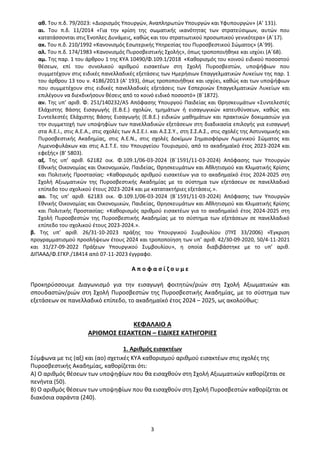 3
αθ. Του π.δ. 79/2023: «Διορισμός Υπουργών, Αναπληρωτών Υπουργών και Υφυπουργών» (Α’ 131).
αι. Του π.δ. 11/2014 «Για την κρίση της σωματικής ικανότητας των στρατεύσιμων, αυτών που
κατατάσσονται στις Ένοπλες Δυνάμεις, καθώς και του στρατιωτικού προσωπικού γενικότερα» (Α΄17).
ακ. Του π.δ. 210/1992 «Κανονισμός Εσωτερικής Υπηρεσίας του Πυροσβεστικού Σώματος» (Α΄99).
αλ. Του π.δ. 174/1983 «Κανονισμός Πυροσβεστικής Σχολής», όπως τροποποιήθηκε και ισχύει (Α΄68).
αμ. Της παρ. 1 του άρθρου 1 της ΚΥΑ 10490/Φ.109.1/2018 «Καθορισμός του κοινού ειδικού ποσοστού
θέσεων, επί του συνολικού αριθμού εισακτέων στη Σχολή Πυροσβεστών, υποψήφιων που
συμμετέχουν στις ειδικές πανελλαδικές εξετάσεις των Ημερήσιων Επαγγελματικών Λυκείων της παρ. 1
του άρθρου 13 του ν. 4186/2013 (Α' 193), όπως τροποποιήθηκε και ισχύει, καθώς και των υποψήφιων
που συμμετέχουν στις ειδικές πανελλαδικές εξετάσεις των Εσπερινών Επαγγελματικών Λυκείων και
επιλέγουν να διεκδικήσουν θέσεις από το κοινό ειδικό ποσοστό» (Β΄1872).
αν. Της υπ’ αριθ. Φ. 251/140232/Α5 Απόφασης Υπουργού Παιδείας και Θρησκευμάτων «Συντελεστές
Ελάχιστης Βάσης Εισαγωγής (Ε.Β.Ε.) σχολών, τμημάτων ή εισαγωγικών κατευθύνσεων, καθώς και
Συντελεστές Ελάχιστης Βάσης Εισαγωγής (Ε.Β.Ε.) ειδικών μαθημάτων και πρακτικών δοκιμασιών για
την συμμετοχή των υποψηφίων των πανελλαδικών εξετάσεων στη διαδικασία επιλογής για εισαγωγή
στα Α.Ε.Ι., στις Α.Ε.Α., στις σχολές των Α.Σ.Ε.Ι. και Α.Σ.Σ.Υ., στη Σ.Σ.Α.Σ., στις σχολές της Αστυνομικής και
Πυροσβεστικής Ακαδημίας, στις Α.Ε.Ν., στις σχολές Δοκίμων Σημαιοφόρων Λιμενικού Σώματος και
Λιμενοφυλάκων και στις Α.Σ.Τ.Ε. του Υπουργείου Τουρισμού, από το ακαδημαϊκό έτος 2023-2024 και
εφεξής» (Β’ 5803).
αξ. Της υπ’ αριθ. 62182 οικ. Φ.109.1/06-03-2024 (Β΄1591/11-03-2024) Απόφασης των Υπουργών
Εθνικής Οικονομίας και Οικονομικών, Παιδείας, Θρησκευμάτων και Αθλητισμού και Κλιματικής Κρίσης
και Πολιτικής Προστασίας: «Καθορισμός αριθμού εισακτέων για το ακαδημαϊκό έτος 2024-2025 στη
Σχολή Αξιωματικών της Πυροσβεστικής Ακαδημίας με το σύστημα των εξετάσεων σε πανελλαδικό
επίπεδο του σχολικού έτους 2023-2024 και με κατατακτήριες εξετάσεις.».
αο. Της υπ’ αριθ. 62183 οικ. Φ.109.1/06-03-2024 (Β΄1591/11-03-2024) Απόφασης των Υπουργών
Εθνικής Οικονομίας και Οικονομικών, Παιδείας, Θρησκευμάτων και Αθλητισμού και Κλιματικής Κρίσης
και Πολιτικής Προστασίας: «Καθορισμός αριθμού εισακτέων για το ακαδημαϊκό έτος 2024-2025 στη
Σχολή Πυροσβεστών της Πυροσβεστικής Ακαδημίας με το σύστημα των εξετάσεων σε πανελλαδικό
επίπεδο του σχολικού έτους 2023-2024.».
β. Της υπ’ αριθ. 26/31-10-2023 πράξης του Υπουργικού Συμβουλίου (ΠΥΣ 33/2006) «Έγκριση
προγραμματισμού προσλήψεων έτους 2024 και τροποποίηση των υπ’ αριθ. 42/30-09-2020, 50/4-11-2021
και 31/27-09-2022 Πράξεων Υπουργικού Συμβουλίου», η οποία διαβιβάστηκε με το υπ’ αριθ.
ΔΙΠΑΑΔ/Φ.ΕΓΚΡ./18414 από 07-11-2023 έγγραφο.
Α π ο φ α σ ί ζ ο υ μ ε
Προκηρύσσουμε Διαγωνισμό για την εισαγωγή φοιτητών/ριών στη Σχολή Αξιωματικών και
σπουδαστών/ριών στη Σχολή Πυροσβεστών της Πυροσβεστικής Ακαδημίας, με το σύστημα των
εξετάσεων σε πανελλαδικό επίπεδο, το ακαδημαϊκό έτος 2024 – 2025, ως ακολούθως:
ΚΕΦΑΛΑΙΟ Α
ΑΡΙΘΜΟΣ ΕΙΣΑΚΤΕΩΝ – ΕΙΔΙΚΕΣ ΚΑΤΗΓΟΡΙΕΣ
1. Αριθμός εισακτέων
Σύμφωνα με τις (αξ) και (αο) σχετικές ΚΥΑ καθορισμού αριθμού εισακτέων στις σχολές της
Πυροσβεστικής Ακαδημίας, καθορίζεται ότι:
Α) Ο αριθμός θέσεων των υποψηφίων που θα εισαχθούν στη Σχολή Αξιωματικών καθορίζεται σε
πενήντα (50).
Β) Ο αριθμός θέσεων των υποψηφίων που θα εισαχθούν στη Σχολή Πυροσβεστών καθορίζεται σε
διακόσια σαράντα (240).
ΑΔΑ: 9Η2Ρ46ΝΠΙΘ-14Γ
 