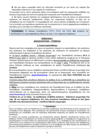 8
β. Να μην έχουν τιμωρηθεί κατά την τελευταία πενταετία με την ποινή της «αργίας δια
προσκαίρου παύσεως» ή της «αργίας δι’ απολύσεως».
Τα ανωτέρω υπό α. και β. κωλύματα πρέπει να συντρέχουν κατά την ημερομηνία υποβολής της
αίτησης συμμετοχής και κατά την ημερομηνία εισαγωγής στην Πυροσβεστική Ακαδημία.
γ. Να έχουν ευμενή πρόταση των ιεραρχικά προϊσταμένων τους ότι έχουν τα απαιτούμενα
προσόντα και διαγωγή, λαμβάνοντας υπόψη την υπηρεσιακή απόδοση, το ζήλο και το
ενδιαφέρον για την υπηρεσία, τη συμμόρφωσή τους στους κανόνες πειθαρχίας και τη διαγωγή.
Για τη σύνταξη των προτάσεων ικανότητας και τη γνωμάτευση σ’ αυτές εφαρμόζονται ανάλογα οι
διατάξεις για τη σύνταξη των εκθέσεων ικανότητας.
ΚΕΦΑΛΑΙΟ Γ
ΔΙΚΑΙΟΛΟΓΗΤΙΚΑ – ΥΠΟΒΟΛΗ
1. Γενικές προϋποθέσεις
Όσοι/ες από τους υποψηφίους/ες έχουν τα προσόντα, πληρούν τις προϋποθέσεις, δεν εμπίπτουν
στα κωλύματα του Κεφαλαίου Β της παρούσης και επιθυμούν να καταταγούν ως Δόκιμοι
Ανθυποπυραγοί ή Δόκιμοι Πυροσβέστες θα πρέπει:
α. να έχουν υποβάλει αίτηση – δήλωση συμμετοχής* στις Πανελλαδικές εξετάσεις (ΓΕ.Λ. ή
ΕΠΑ.Λ.) έτους 2024 σε σχολικές μονάδες ή όπου αλλού καθορίζεται σύμφωνα με το Υπουργείο
Παιδείας, Θρησκευμάτων και Αθλητισμού ή να έχουν φωτοαντίγραφο της βεβαίωσης συμμετοχής
στις Πανελλαδικές Εξετάσεις που διενεργήθηκαν τα έτη 2022 ή 2023, (*ανεξάρτητα από το αν
έχουν δηλώσει επιθυμία να είναι υποψήφιοι/ες σε σχολές Πυροσβεστικής Ακαδημίας) και
επιπλέον
β. να συμπληρώσουν και να υποβάλουν ηλεκτρονικά αίτηση-υπεύθυνη δήλωση συμμετοχής στην
ηλεκτρονική εφαρμογή που θα λειτουργήσει ειδικά για το Διαγωνισμό, στην ιστοσελίδα του
Πυροσβεστικού Σώματος, www.fireservice.gr, τις ημερομηνίες από Τρίτη 19/03/2024 έως και
Τρίτη 26/03/2024**.
Η αίτηση επέχει θέση υπεύθυνης δήλωσης του άρθρου 8 του ν.1599/1986 και η ανακρίβεια των
δηλούμενων στοιχείων επισύρει αποκλεισμό από το διαγωνισμό και τις προβλεπόμενες ποινικές
κυρώσεις.
γ. Μόνο για τους υποψήφιους που υπηρετούν στο Πυροσβεστικό Σώμα, με το βαθμό του Δοκ.
Πυροσβέστη, Πυροσβέστη, Υπαρχιπυροσβέστη, Αρχιπυροσβέστη ή Πυρονόμου, υποβάλλουν
αίτηση-δήλωση για το διαγωνισμό, μέσω της προσωποποιημένης πληροφόρησης στο site
www.fireservice.gr (https://atomika.fireservice.gr).
Τονίζεται ότι, με το πέρας της προθεσμίας υποβολής αιτήσεων – δηλώσεων συμμετοχής (της
παρ. 1β του παρόντος Κεφαλαίου), δεν είναι επιτρεπτή οποιαδήποτε αλλαγή σε όσα έχουν
δηλωθεί στην ηλεκτρονική αίτηση - υπεύθυνη δήλωση συμμετοχής.
** ΕΠΙΣΗΜΑΝΣΗ:
Πριν την έναρξη ή μετά την παρέλευση της ανωτέρω προθεσμίας, δεν θα δύναται να γίνει εισαγωγή των
υποψηφίων στην εφαρμογή. Μη συμπλήρωση της ηλεκτρονικής αίτησης συνεπάγεται αυτοδικαίως τον
αποκλεισμό του υποψηφίου από την περαιτέρω διαδικασία εισαγωγής στις Σχολές της Πυροσβεστικής
Ακαδημίας.
Η ευθύνη της σωστής συμπλήρωσης της ηλεκτρονικής αίτησης βαραίνει αποκλειστικά τον/την υπο-
ψήφιο/α. Επειδή η επεξεργασία των αιτήσεων γίνεται μηχανογραφικά, οι υποψήφιοι/ες υποχρεούνται να
συμπληρώσουν τα οικεία πεδία των ηλεκτρονικών αιτήσεων. Αν οι υποψήφιοι/ες δεν συμπληρώσουν τα
πεδία αυτά ή τους κωδικούς ή αν συμπληρώσουν άλλα πεδία ή κωδικούς, πλην εκείνων που αναφέρονται
στα συγκεκριμένα προσόντα ή κριτήρια ή ιδιότητες ή αν τα αναφέρουν σε άλλα σημεία της ηλεκτρονικής
αίτησης, δεν λαμβάνονται υπόψη τα προσόντα ή κριτήρια ή ιδιότητες.
*ΕΠΙΣΗΜΑΝΣΗ: Οι Δόκιμοι Πυροσβέστες, Π.Π.Υ., Π.Ε.Α. και Π.Δ.Ε. δεν μπορούν να
διεκδικήσουν τις προαναφερθείσες θέσεις της παρ. 2 του παρόντος Κεφαλαίου.
ΑΔΑ: 9Η2Ρ46ΝΠΙΘ-14Γ
 