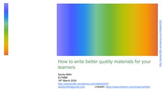 http://sandymillin.wordpress.com/eltabb2024
How to write better quality materials for your
learners
Sandy Millin
ELTABB
16th March 2024
http://sandymillin.wordpress.com/eltabb2024
sandymillin@gmail.com LinkedIn: https://www.linkedin.com/in/sandymillin/
 