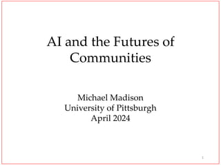 AI and the Futures of
Communities
Michael Madison
University of Pittsburgh
April 2024
1
 