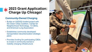 2023 Grant Application:
Charge Up Chicago!
Community-Owned Charging
• Builds on USDOE-funded project with
the Clean Cities Coalition, Center for
Neighborhood Technology, 13 CBOs,
and American Lung Association
• Establishes community developed
transportation decarbonization strategic
plans
• Provides funding for participating CBOs
to invest in community-owned e-
mobility charging infrastructure
 