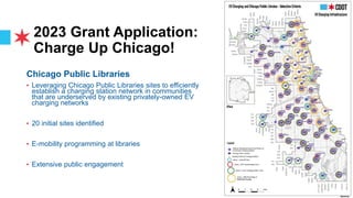 2023 Grant Application:
Charge Up Chicago!
Chicago Public Libraries
• Leveraging Chicago Public Libraries sites to efficiently
establish a charging station network in communities
that are underserved by existing privately-owned EV
charging networks
• 20 initial sites identified
• E-mobility programming at libraries
• Extensive public engagement
 