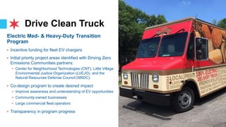 Drive Clean Truck
7
Electric Med- & Heavy-Duty Transition
Program
• Incentive funding for fleet EV chargers
• Initial priority project areas identified with Driving Zero
Emissions Communities partners:
• Center for Neighborhood Technologies (CNT), Little Village
Environmental Justice Organization (LVEJO), and the
Natural Resources Defense Council (NRDC).
• Co-design program to create desired impact
• Improve awareness and understanding of EV opportunities
• Community-owned businesses
• Large commercial fleet operators
• Transparency in program progress
 