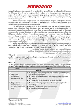 Μεθοδικό Φροντιστήριο www.methodiko.net
ΑΡΓΥΡΟΥΠΟΛΗ | ΓΛΥΦΑΔΑ | ΝΕΑ ΣΜΥΡΝΗ Τηλ. Κέντρο: 210 99 40 999
καρφωθεί μέσα μου έτσι που ποτέ δε θα ξεριζωθεί. Θα ‘χει τη δύναμη να τα ξαναφέρει όλα πίσω,
θα βρίσκεται ζωντανή η ανάμνησή του. Χωρίς να ξέρω τι θα κάνω, κρατώ στα χέρια μου το
πορτοφόλι του. Μου πέφτει και ανοίγει, φωτογραφίες και γράμματα σκορπίζονται κάτω. Τα
παίρνω για να τα ξαναβάλω στη θέση τους. Αυτό το μαρτύριο πρέπει να σταματήσει μια και καλή
και ας γίνει ό,τι γίνει.
Είναι φωτογραφίες μιας γυναίκας και ενός κοριτσιού· πασχίζω να διαβάσω τι είναι
γραμμένο πλάι τους. Δεν πολυκαταλαβαίνω, τα γαλλικά μου δεν είναι σπουδαία. Μα κάθε λέξη
που μεταφράζω βυθίζεται μέσα μου σα μαχαιριά.
Το κεφάλι μου είναι παραζαλισμένο. Μα αντιλαμβάνομαι πως δεν πρέπει να γράψω σ’
αυτούς τους ανθρώπους, όπως λογάριαζα πριν. Δεν πρέπει να το κάνω. Ξανακοιτάζω τις
φωτογραφίες. Δε φαίνονται πλούσιοι· αν γινόταν να τους στείλω χρήματα, χωρίς να δώσω το
όνομά μου, θα το ‘κανα. Κρεμιέμαι σε τούτη την ιδέα, είναι μια παρηγοριά. Αυτός ο πεθαμένος
δέθηκε με τη ζωή μου· γι’ αυτό θα κρατήσω το λόγο μου, για να σώσω τον εαυτό μου. Ορκίζομαι
πως σκοπός της ζωής μου θα ‘ναι μόνο αυτός και δε θέλω να ζήσω παρά γι’ αυτόν και την
οικογένειά του. Πασχίζω να πειστώ ότι υπάρχει ελπίδα και έτσι μονάχα θ’ απολυτρωθώ, θα βγω
από δω μέσα. Θα κρατήσω το λόγο μου. Ανοίγω το βιβλιάριο ταυτότητας και διαβάζω αργά:
Ζεράρ Ντιβαλ. Τυπογράφος.
Γράφω τη διεύθυνση με το μολύβι του πεθαμένου πάνω σ’ ένα φάκελο και ύστερα τα βάζω
όλα γρήγορα στο χιτώνιό του. Σκότωσα τον τυπογράφο Ζεράρ Ντιβάλ. Πρέπει να γίνω
τυπογράφος, σκέφτομαι ταραγμένος. Πρέπει να γίνω τυπογράφος…
Ερ. Μαρία Ρεμάρκ, Ουδέν Νεότερον από το Δυτικό Μέτωπο
Εκδόσεις Ζαχαρόπουλος. Αθήνα 1986, μετάφραση Κ. Θρακιώτης,
αποσπάσματα σελ. 208/9 και 178-180
ΘΕΜΑ Α
Α1. Να συνοψίσετε σε 70, περίπου, λέξεις το νόημα της παραίνεσης5 του ομιλητή στο κείμενο 1:
«Άοπλοι του κόσμου, ενωθείτε!»
Μονάδες 20
ΘΕΜΑ Β
Β1. Να γράψετε στο φύλλο διαγωνίσματος σας, δίπλα στον αριθμό της Στήλης Α το γράμμα από
τη Στήλη Β που αντιστοιχεί στην ορθή απάντηση, με βάση το περιεχόμενο των κειμένων 1 και 2.
Στήλη Α Στήλη Β
Κείμενο 1
1. Στην τρίτη
παράγραφο
υποστηρίζεται ότι:
α. Η ανοχή στη διαφορετική αντίληψη δεν είναι προαπαιτούμενη
για την παγίωση ειρήνης.
β. Η «ηθική του διαλόγου» είναι μονόδρομος για την εδραίωση
της ειρήνης.
γ. Η «λογική της ισχύος» προάγει το γνήσιο διάλογο.
2. Στην τέταρτη
παράγραφο ο
ομιλητής διατείνεται
πως:
α. Μόνο η φωνή των φιλειρηνιστών θα αποτρέψει τις ένοπλες
συρράξεις.
β. Δε θα εξαλειφθεί ποτέ η βία από τον κόσμο.
γ. Η βία υπερνικά την ηπιότητα.
5
Προτροπή, συμβουλή
 