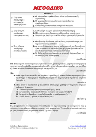 Μεθοδικό Φροντιστήριο www.methodiko.net
ΑΡΓΥΡΟΥΠΟΛΗ | ΓΛΥΦΑΔΑ | ΝΕΑ ΣΜΥΡΝΗ Τηλ. Κέντρο: 210 99 40 999
Κείμενο 2
3. Στην τρίτη
παράγραφο ο
συγγραφέας
υποστηρίζει ότι:
α. Οι πόλεμοι δεν πυροδοτούνται μόνον από οικονομικούς
παράγοντες.
β. Οι ψυχικές ιδιότητες των δυτικών ηγετών δεν τον
προβληματίζουν.
γ. Εντυπωσιάζουν τα δεινά των θυμάτων πολέμου.
4. Στην τέταρτη
παράγραφο
καταγράφεται πως:
α. Κάθε μορφή πολέμου έχει αποτυπωθεί στην τέχνη.
β. Πάντα το τραγικό βίωμα του πολέμου είναι πρωτόγνωρο.
γ. Μεγαλύτερη βαρύτητα σε κάθε πόλεμο έχει ο αριθμός νεκρών.
5. Στην πέμπτη
παράγραφο
προβάλλεται ότι:
α. Ο πολεμικός εξοπλισμός κάθε κράτους είναι αντίστοιχος του
τεχνολογικού του επιπέδου.
β. Δε συνιστά δημαγωγία πως τα τεράστια ποσά που δαπανώνται
προς μεγέθυνση οπλοστασίου μιας χώρας θα ήταν ιδανικό να
επενδυθούν σε υγεία, παιδεία και πολιτισμό.
γ. Σε βάθος χρόνου η ανθρωπότητα αρμονικά θα συνυπάρχει με
τα όπλα μαζικής καταστροφής.
Μονάδες 15
Β2. Στην πέμπτη παράγραφο του Κειμένου 2 («Έτσι, χαρακτηριστικά…μαζικής καταστροφής»)
ποιον ισχυρισμό προβάλλει ο συγγραφέας (μονάδες 2) και πώς οργανώνει τη σκέψη του (μονάδες
6); Πόσο πειστικό βρίσκετε τον ισχυρισμό του; (μονάδες 2);
Μονάδες 10
Β3.
α. Αφού σχολιάσετε τον τίτλο του Κειμένου 1 (μονάδες 4), να καταδείξετε τη νοηματική του
σύνδεση με το περιεχόμενο, παραπέμποντας σε δύο συγκεκριμένα σημεία του κειμένου
(μονάδες 2)
Μονάδες 6
β. Ποιο είναι το συντακτικό ή σχολιαστικό αποτέλεσμα χρήσης των παρακάτω σημείων
στίξης στο Κείμενο 2;
i. Αποσιωπητικά (προφητείες και αστρολόγους…) 1η §
ii. Άνω και κάτω τελεία (κάθε πόλεμο: οι βόμβες και η αγριότητα) 3η §
iii. Άνω τελεία (δεν είναι… ο αριθμός νεκρών· είναι άθροισμα…) 4η §
iv. Διπλή παύλα (- ή όπως με τον πόλεμο-) 6η §
Μονάδες 4
ΘΕΜΑ Γ
Γ1. Αναφερόμενοι σε σκέψεις και συναισθήματα του πρωταγωνιστή, να καταγράψετε πώς η
τραυματική εμπειρία του πολέμου επενεργεί στον ψυχισμό του. Τεκμηριώστε την απάντησή σας
με τρεις διαφορετικούς κειμενικούς δείκτες (150-200 λέξεις).
Μονάδες 15
 