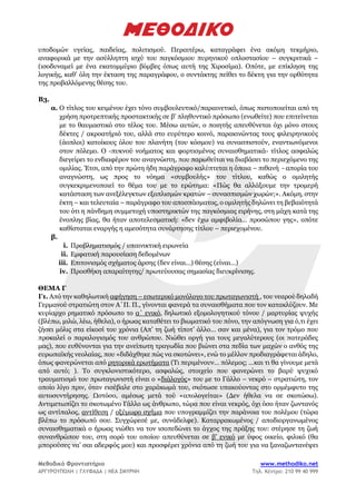 Μεθοδικό Φροντιστήριο www.methodiko.net
ΑΡΓΥΡΟΥΠΟΛΗ | ΓΛΥΦΑΔΑ | ΝΕΑ ΣΜΥΡΝΗ Τηλ. Κέντρο: 210 99 40 999
υποδομών υγείας, παιδείας, πολιτισμού. Περαιτέρω, καταγράφει ένα ακόμη τεκμήριο,
αναφορικά με την ασύλληπτη ισχύ του παγκόσμιου πυρηνικού οπλοστασίου – συγκριτικά –
(ισοδυναμεί με ένα εκατομμύριο βόμβες όπως αυτή της Χιροσίμα). Οπότε, με επίκληση της
λογικής, καθ’ όλη την έκταση της παραγράφου, ο συντάκτης πείθει το δέκτη για την ορθότητα
της προβαλλόμενης θέσης του.
Β3.
α. Ο τίτλος του κειμένου έχει τόνο συμβουλευτικό/παραινετικό, όπως πιστοποιείται από τη
χρήση προτρεπτικής προστακτικής σε β’ πληθυντικό πρόσωπο (ενωθείτε) που επιτείνεται
με το θαυμαστικό στο τέλος του. Μέσω αυτών, ο ποιητής απευθύνεται όχι μόνο στους
δέκτες / ακροατήριό του, αλλά στο ευρύτερο κοινό, παρακινώντας τους φιλειρηνικούς
(άοπλοι) κατοίκους όλου του πλανήτη (του κόσμου) να συνασπιστούν, εναντιωνόμενοι
στον πόλεμο. Ο -πυκνού νοήματος και φορτισμένος συναισθηματικά- τίτλος ασφαλώς
διεγείρει το ενδιαφέρον του αναγνώστη, που παρωθείται να διαβάσει το περιεχόμενο της
ομιλίας. Έτσι, από την πρώτη ήδη παράγραφο καλύπτεται η όποια – πιθανή - απορία του
αναγνώστη, ως προς το νόημα «συμβουλής» του τίτλου, καθώς ο ομιλητής
συγκεκριμενοποιεί το θέμα του με το ερώτημα: «Πώς θα αλλάξουμε την τρομερή
κατάσταση των ανεξέλεγκτων εξοπλισμών κρατών – συνασπισμών χωρών;». Ακόμη, στην
έκτη – και τελευταία – παράγραφο του αποσπάσματος, ο ομιλητής δηλώνει τη βεβαιότητά
του ότι η πάνδημη συμμετοχή υποστηρικτών της παγκόσμιας ειρήνης, στη μάχη κατά της
ένοπλης βίας, θα ήταν αποτελεσματική: «δεν έχω αμφιβολία… προσώπου γης», οπότε
καθίσταται εναργής η αμεσότητα συνάρτησης τίτλου – περιεχομένου.
β.
i. Προβληματισμός / υπαινικτική ειρωνεία
ii. Εμφατική παρουσίαση δεδομένων
iii. Επιτονισμός σχήματος άρσης (δεν είναι…) θέσης (είναι…)
iv. Προσθήκη απαραίτητης/ πρωτεύουσας σημασίας διευκρίνισης.
ΘΕΜΑ Γ
Γ1. Από την καθηλωτική αφήγηση – εσωτερικό μονόλογο του πρωταγωνιστή , του νεαρού δηλαδή
Γερμανού στρατιώτη στον Α΄Π. Π., γίνονται φανερά τα συναισθήματα που τον κατακλύζουν. Με
κυρίαρχο ρηματικό πρόσωπο το α΄ ενικό, δηλωτικό εξομολογητικού τόνου / μαρτυρίας ψυχής
(βλέπω, μιλώ, λέω, ήθελα), ο ήρωας καταθέτει το βιωματικό του πόνο, την απόγνωση για ό,τι έχει
ζήσει μόλις στα είκοσί του χρόνια (Απ’ τη ζωή τίποτ’ άλλο… σαν και μένα), για τον τρόμο που
προκαλεί ο παραλογισμός του ανθρώπου. Νιώθει οργή για τους μεγαλύτερους (οι πατεράδες
μας), που ευθύνονται για την ανείπωτη τραγωδία που βιώνει στα πεδία των μαχών ο ανθός της
ευρωπαϊκής νεολαίας, που «διδάχθηκε πώς να σκοτώνει», ενώ το μέλλον προδιαγράφεται άδηλο,
όπως φανερώνεται από ρητορικά ερωτήματα (Τι περιμένουν… πόλεμος; …και τι θα γίνουμε μετά
από αυτό; ). Το συγκλονιστικότερο, ασφαλώς, στοιχείο που φανερώνει το βαρύ ψυχικό
τραυματισμό του πρωταγωνιστή είναι ο «διάλογός» του με το Γάλλο – νεκρό – στρατιώτη, τον
οποίο λίγο πριν, όταν εισέβαλε στο χαράκωμά του, σκότωσε υπακούοντας στο ορμέμφυτο της
αυτοσυντήρησης. Ωστόσο, αμέσως μετά τού «απολογείται» (Δεν ήθελα να σε σκοτώσω).
Αντιμετωπίζει το σκοτωμένο Γάλλο ως άνθρωπο, τώρα που είναι νεκρός, όχι όσο ήταν ζωντανός
ως αντίπαλος, αντίθεση / οξύμωρο σχήμα που υπογραμμίζει την παράνοια του πολέμου (τώρα
βλέπω το πρόσωπό σου. Συγχώρεσέ με, συνάδελφε). Καταρρακωμένος / αποδιοργανωμένος
συναισθηματικά ο ήρωας νιώθει να τον ισοπεδώνει το άγχος της πράξης του: στέρησε τη ζωή
συνανθρώπου του, στη σορό του οποίου απευθύνεται σε β’ ενικό με ύφος οικείο, φιλικό (θα
μπορούσες να’ σαι αδερφός μου) και προσφέρει χρόνια από τη ζωή του για να ξαναζωντανέψει
 