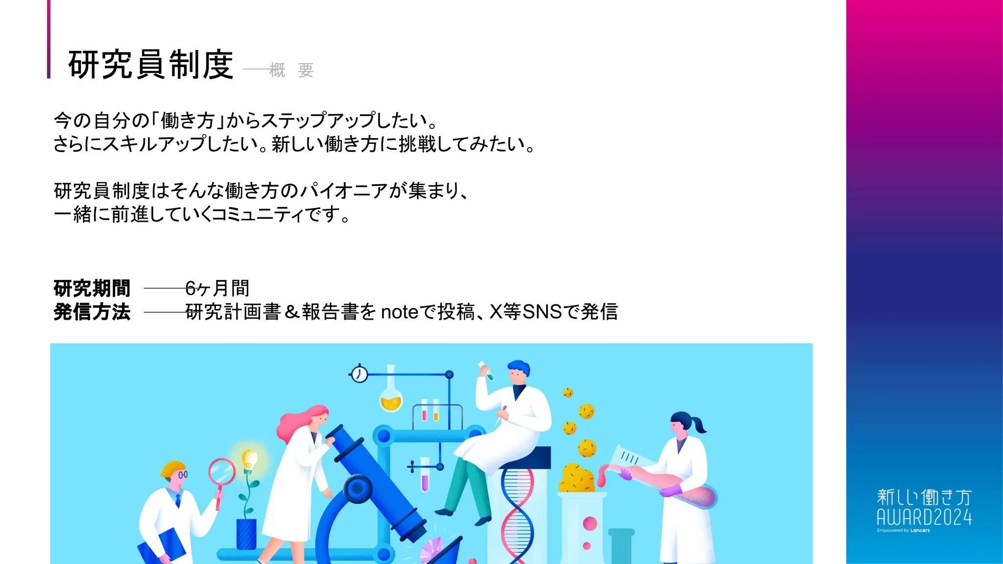 研究員制度 概 要
今の自分の「働き方」からステップアップしたい。
さらにスキルアップしたい。新しい働き方に挑戦してみたい。
研究員制度はそんな働き方のパイオニアが集まり、
一緒に前進していくコミュニティです。
研究期間 6ヶ月間
発信方法 研究計画書＆報告書を noteで投稿、X等SNSで発信
 