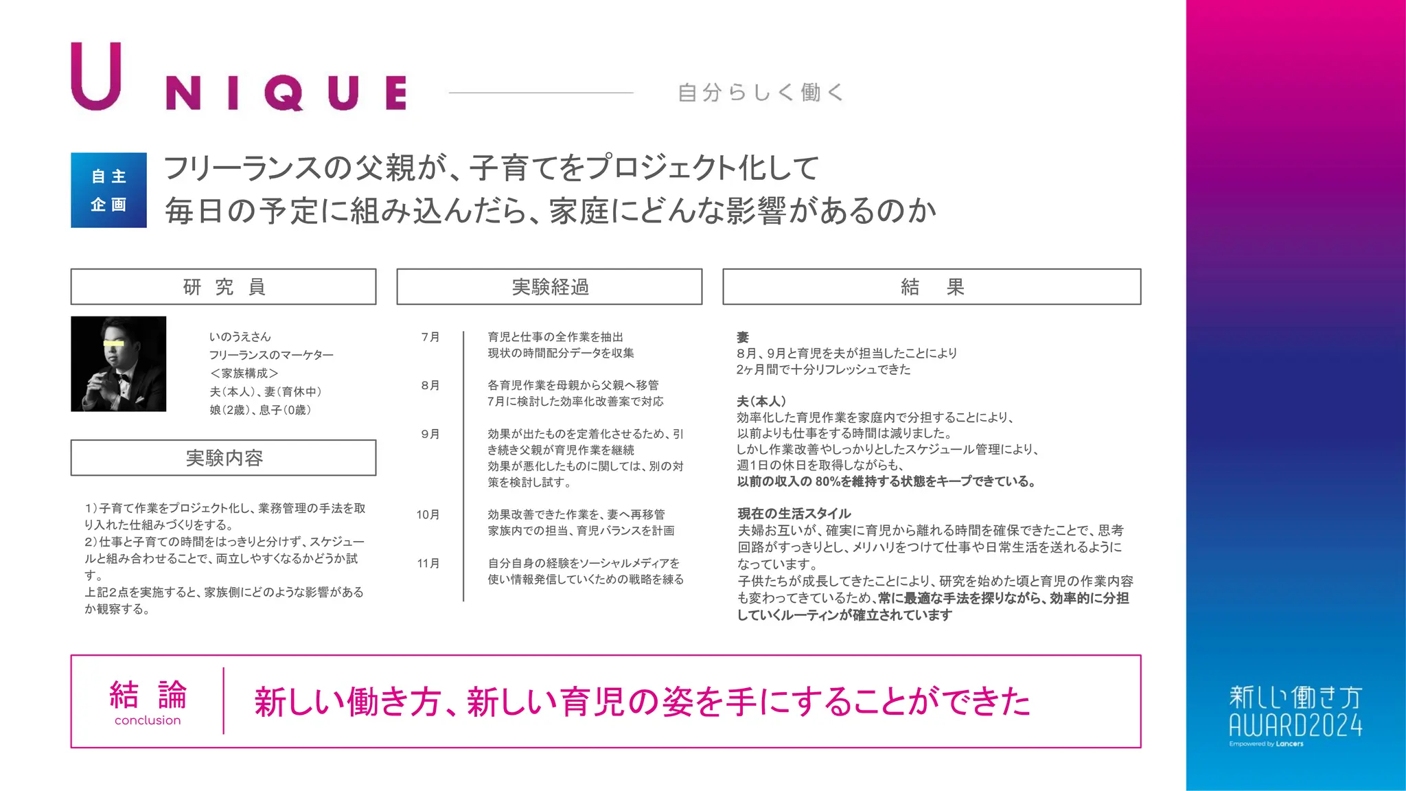 フリーランスの父親が、子育てをプロジェクト化して
毎日の予定に組み込んだら、家庭にどんな影響があるのか
自 主
企 画
いのうえさん
フリーランスのマーケター
＜家族構成＞
夫（本人）、妻（育休中）
娘（2歳）、息子（0歳）
研 究 員 実験経過
妻
８月、9月と育児を夫が担当したことにより
2ヶ月間で十分リフレッシュできた
夫（本人）
効率化した育児作業を家庭内で分担することにより、
以前よりも仕事をする時間は減りました。
しかし作業改善やしっかりとしたスケジュール管理により、
週1日の休日を取得しながらも、
以前の収入の 80%を維持する状態をキープできている。
結 果
７月
８月
９月
10月
11月
育児と仕事の全作業を抽出
現状の時間配分データを収集
各育児作業を母親から父親へ移管
7月に検討した効率化改善案で対応
効果が出たものを定着化させるため、引
き続き父親が育児作業を継続
効果が悪化したものに関しては、別の対
策を検討し試す。
効果改善できた作業を、妻へ再移管
家族内での担当、育児バランスを計画
自分自身の経験をソーシャルメディアを
使い情報発信していくための戦略を練る
１）子育て作業をプロジェクト化し、業務管理の手法を取
り入れた仕組みづくりをする。
２）仕事と子育ての時間をはっきりと分けず、スケジュー
ルと組み合わせることで、両立しやすくなるかどうか試
す。
上記２点を実施すると、家族側にどのような影響がある
か観察する。
実験内容
新しい働き方、新しい育児の姿を手にすることができた
結 論
conclusion
現在の生活スタイル
夫婦お互いが、確実に育児から離れる時間を確保できたことで、思考
回路がすっきりとし、メリハリをつけて仕事や日常生活を送れるように
なっています。
子供たちが成長してきたことにより、研究を始めた頃と育児の作業内容
も変わってきているため、常に最適な手法を探りながら、効率的に分担
していくルーティンが確立されています
 