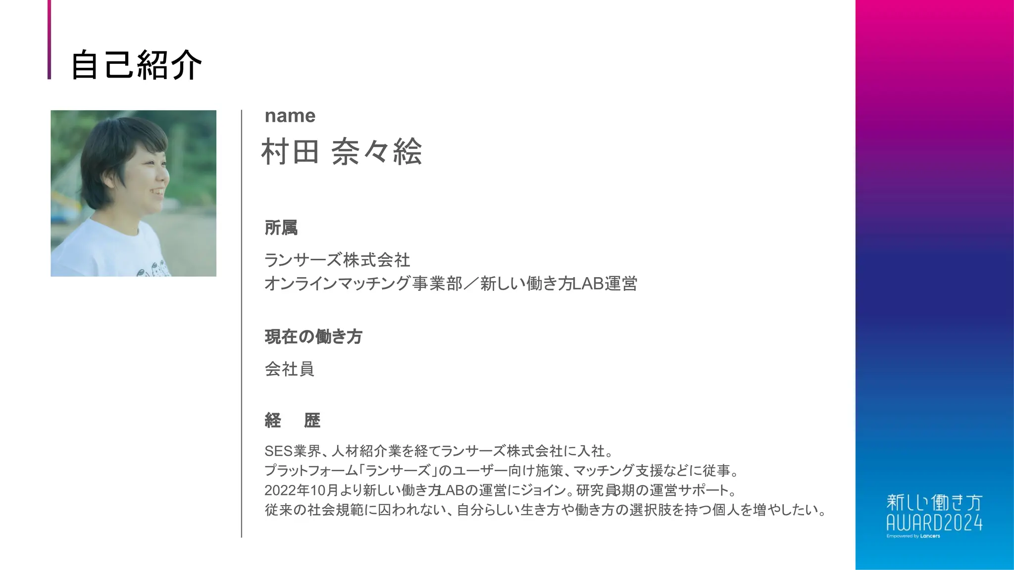 村田 奈々絵
name
所属
ランサーズ株式会社
オンラインマッチング事業部／新しい働き方LAB運営
現在の働き方
会社員
経 歴
SES業界、人材紹介業を経てランサーズ株式会社に入社。
プラットフォーム「ランサーズ」のユーザー向け施策、マッチング支援などに従事。
2022年10月より新しい働き方
LABの運営にジョイン。研究員
3期の運営サポート。
従来の社会規範に囚われない、自分らしい生き方や働き方の選択肢を持つ個人を増やしたい。
自己紹介
 