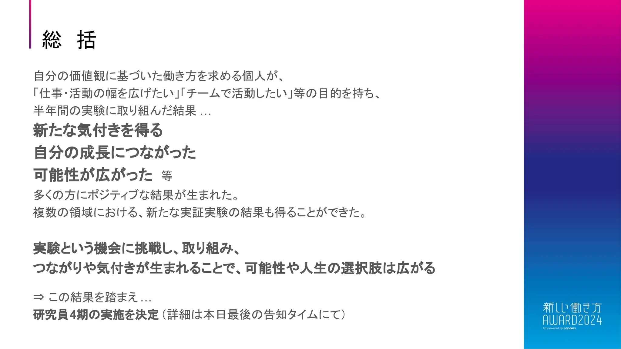 総 括
自分の価値観に基づいた働き方を求める個人が、
「仕事・活動の幅を広げたい」「チームで活動したい」等の目的を持ち、
半年間の実験に取り組んだ結果 …
新たな気付きを得る
自分の成長につながった
可能性が広がった 等
多くの方にポジティブな結果が生まれた。
複数の領域における、新たな実証実験の結果も得ることができた。
実験という機会に挑戦し、取り組み、
つながりや気付きが生まれることで、可能性や人生の選択肢は広がる
⇒ この結果を踏まえ…
研究員4期の実施を決定（詳細は本日最後の告知タイムにて）
 