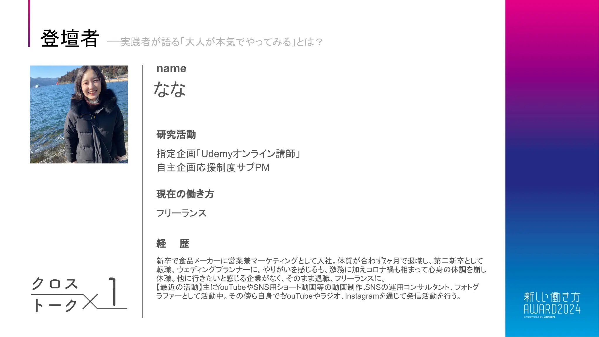 なな
name
研究活動
指定企画「Udemyオンライン講師」
自主企画応援制度サブPM
現在の働き方
フリーランス
経 歴
新卒で食品メーカーに営業兼マーケティングとして入社。体質が合わず、
7ヶ月で退職し、第二新卒として
転職、ウェディングプランナーに。やりがいを感じるも、激務に加えコロナ禍も相まって心身の体調を崩し
休職。他に行きたいと感じる企業がなく、そのまま退職、フリーランスに。
【最近の活動】主に
YouTubeやSNS用ショート動画等の動画制作、
SNSの運用コンサルタント、フォトグ
ラファーとして活動中。その傍ら自身でも
YouTubeやラジオ、Instagramを通じて発信活動を行う。
登壇者 実践者が語る「大人が本気でやってみる」とは？
 