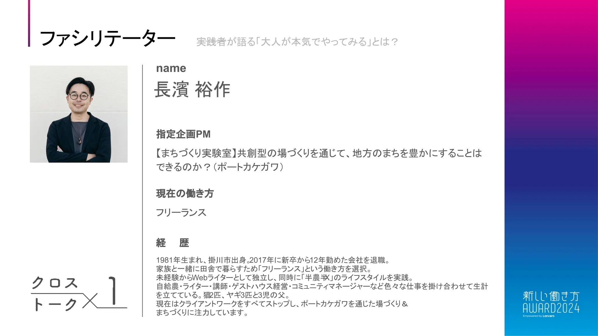 長濱 裕作
name
指定企画PM
【まちづくり実験室】共創型の場づくりを通じて、地方のまちを豊かにすることは
できるのか？（ポートカケガワ）
現在の働き方
フリーランス
経 歴
1981年生まれ、掛川市出身。
2017年に新卒から12年勤めた会社を退職。
家族と一緒に田舎で暮らすため「フリーランス」という働き方を選択。
未経験からWebライターとして独立し、同時に「半農半
X」のライフスタイルを実践。
自給農・ライター・講師・ゲストハウス経営・コミュニティマネージャーなど色々な仕事を掛け合わせて生計
を立てている。猫2匹、ヤギ3匹と3児の父。
現在はクライアントワークをすべてストップし、ポートカケガワを通じた場づくり＆
まちづくりに注力しています。
ファシリテーター 実践者が語る「大人が本気でやってみる」とは？
 