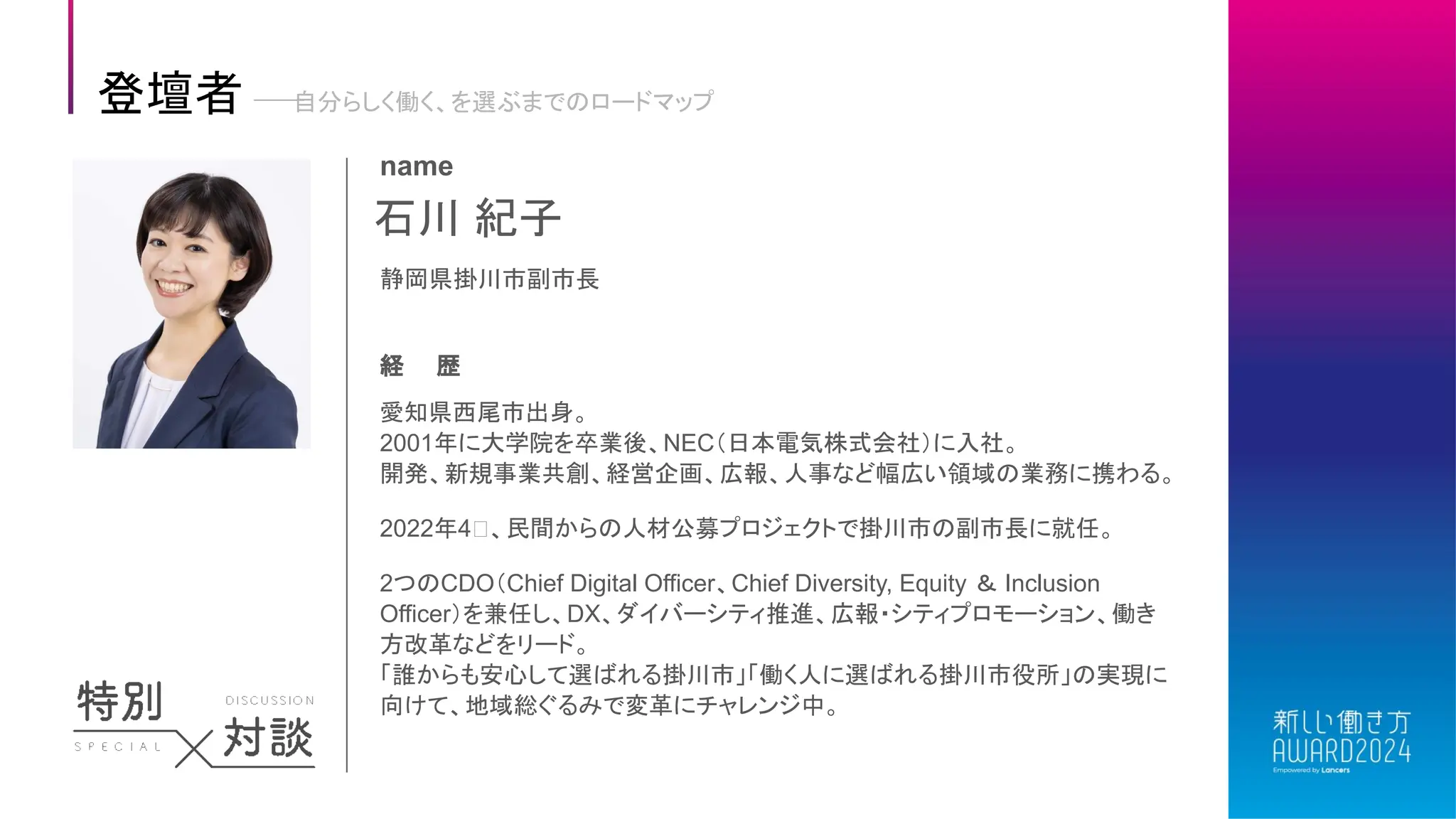 石川 紀子
name
静岡県掛川市副市長
経 歴
愛知県西尾市出身。
2001年に大学院を卒業後、NEC（日本電気株式会社）に入社。
開発、新規事業共創、経営企画、広報、人事など幅広い領域の業務に携わる。
2022年4⽤、民間からの人材公募プロジェクトで掛川市の副市長に就任。
2つのCDO（Chief Digital Officer、Chief Diversity, Equity ＆ Inclusion
Officer）を兼任し、DX、ダイバーシティ推進、広報・シティプロモーション、働き
方改革などをリード。
「誰からも安心して選ばれる掛川市」「働く人に選ばれる掛川市役所」の実現に
向けて、地域総ぐるみで変革にチャレンジ中。
登壇者 自分らしく働く、を選ぶまでのロードマップ
 