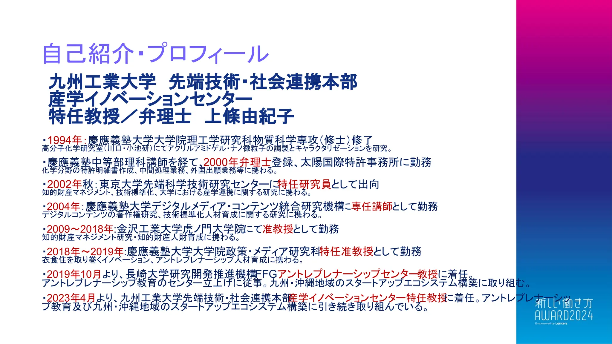 自己紹介・プロフィール
九州工業大学 先端技術・社会連携本部
産学イノベーションセンター
特任教授／弁理士 上條由紀子
・1994年：慶應義塾大学大学院理工学研究科物質科学専攻（修士）修了
高分子化学研究室（川口・小池研）にてアクリルアミドゲル・ナノ微粒子の調製とキャラクタリゼーションを研究。
・慶應義塾中等部理科講師を経て、2000年弁理士登録、太陽国際特許事務所に勤務
化学分野の特許明細書作成、中間処理業務、外国出願業務等に携わる。
・2002年秋：東京大学先端科学技術研究センターに
特任研究員として出向
知的財産マネジメント、技術標準化、大学における産学連携に関する研究に携わる。
・2004年：慶應義塾大学デジタルメディア・コンテンツ統合研究機構
に専任講師として勤務
デジタルコンテンツの著作権研究、技術標準化人材育成に関する研究に携わる。
・2009～2018年:金沢工業大学虎ノ門大学院にて准教授として勤務
知的財産マネジメント研究・知的財産人財育成に携わる。
・2018年～2019年:慶應義塾大学大学院政策・メディア研究科
特任准教授として勤務
衣食住を取り巻くイノベーション、アントレプレナーシップ人材育成に携わる。
・2019年10月より、長崎大学研究開発推進機構FFGアントレプレナーシップセンター教授に着任。
アントレプレナーシップ教育のセンター立上げに従事。九州・沖縄地域のスタートアップエコシステム構築に取り組む。
・2023年4月より、九州工業大学先端技術・社会連携本部
産学イノベーションセンター特任教授
に着任。アントレプレナーシッ
プ教育及び九州・沖縄地域のスタートアップエコシステム構築に引き続き取り組んでいる。
 