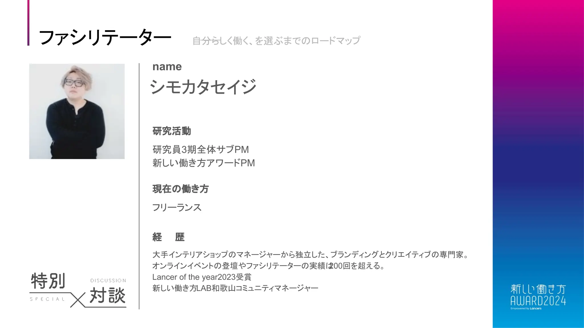 シモカタセイジ
name
研究活動
研究員3期全体サブPM
新しい働き方アワードPM
現在の働き方
フリーランス
経 歴
大手インテリアショップのマネージャーから独立した、ブランディングとクリエイティブの専門家。
オンラインイベントの登壇やファシリテーターの実績は
200回を超える。
Lancer of the year2023受賞
新しい働き方LAB和歌山コミュニティマネージャー
ファシリテーター 自分らしく働く、を選ぶまでのロードマップ
 