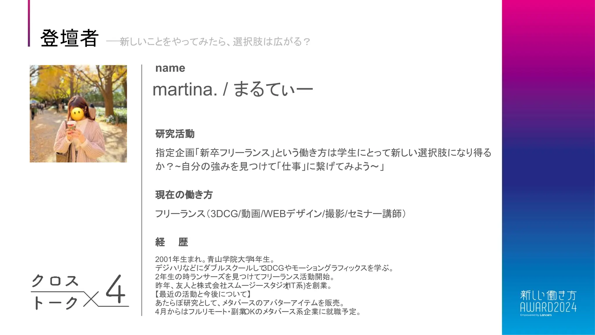 martina. / まるてぃー
name
研究活動
指定企画「新卒フリーランス」という働き方は学生にとって新しい選択肢になり得る
か？~自分の強みを見つけて「仕事」に繋げてみよう〜」
現在の働き方
フリーランス（3DCG/動画/WEBデザイン/撮影/セミナー講師）
経 歴
2001年生まれ。青山学院大学
4年生。
デジハリなどにダブルスクールして
3DCGやモーショングラフィックスを学ぶ。
2年生の時ランサーズを見つけてフリーランス活動開始。
昨年、友人と株式会社スムージースタジオ
(IT系)を創業。
【最近の活動と今後について】
あたらぼ研究として、メタバースのアバターアイテムを販売。
4月からはフルリモート・副業
OKのメタバース系企業に就職予定。
登壇者 新しいことをやってみたら、選択肢は広がる？
 