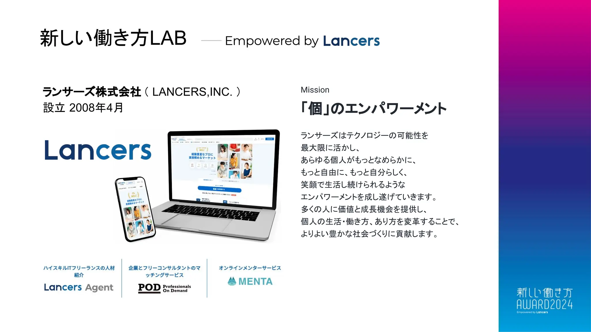 新しい働き方LAB
ランサーズ株式会社 （ LANCERS,INC. ）
設立 2008年4月
Mission
「個」のエンパワーメント
ランサーズはテクノロジーの可能性を
最大限に活かし、
あらゆる個人がもっとなめらかに、
もっと自由に、もっと自分らしく、
笑顔で生活し続けられるような
エンパワーメントを成し遂げていきます。
多くの人に価値と成長機会を提供し、
個人の生活・働き方、あり方を変革することで、
よりよい豊かな社会づくりに貢献します。
 