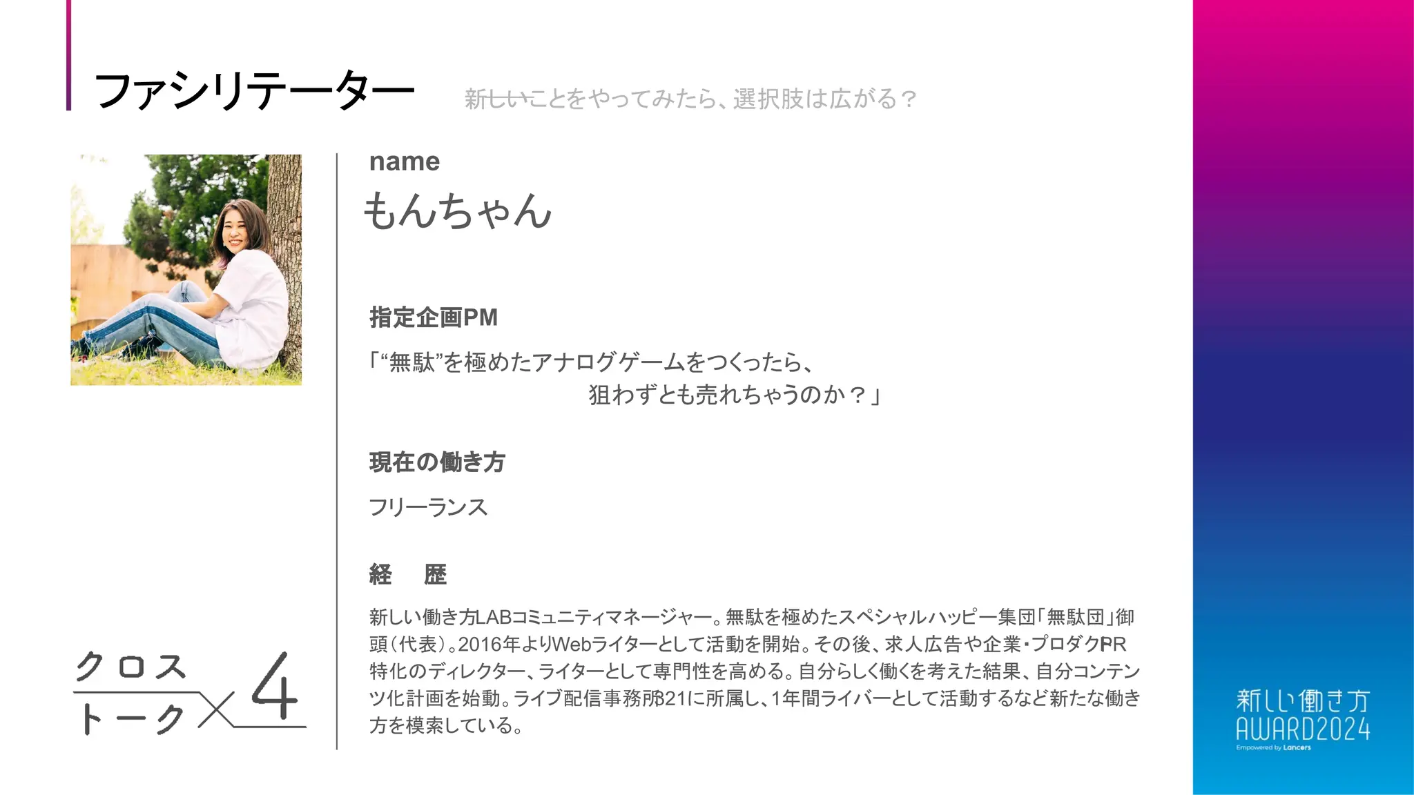 ファシリテーター 新しいことをやってみたら、選択肢は広がる？
もんちゃん
name
指定企画PM
現在の働き方
フリーランス
経 歴
新しい働き方LABコミュニティマネージャー。無駄を極めたスペシャルハッピー集団「無駄団」御
頭（代表）。2016年よりWebライターとして活動を開始。その後、求人広告や企業・プロダクト
PR
特化のディレクター、ライターとして専門性を高める。自分らしく働くを考えた結果、自分コンテン
ツ化計画を始動。ライブ配信事務所
321に所属し、1年間ライバーとして活動するなど新たな働き
方を模索している。
「“無駄”を極めたアナログゲームをつくったら、
狙わずとも売れちゃうのか？」
 